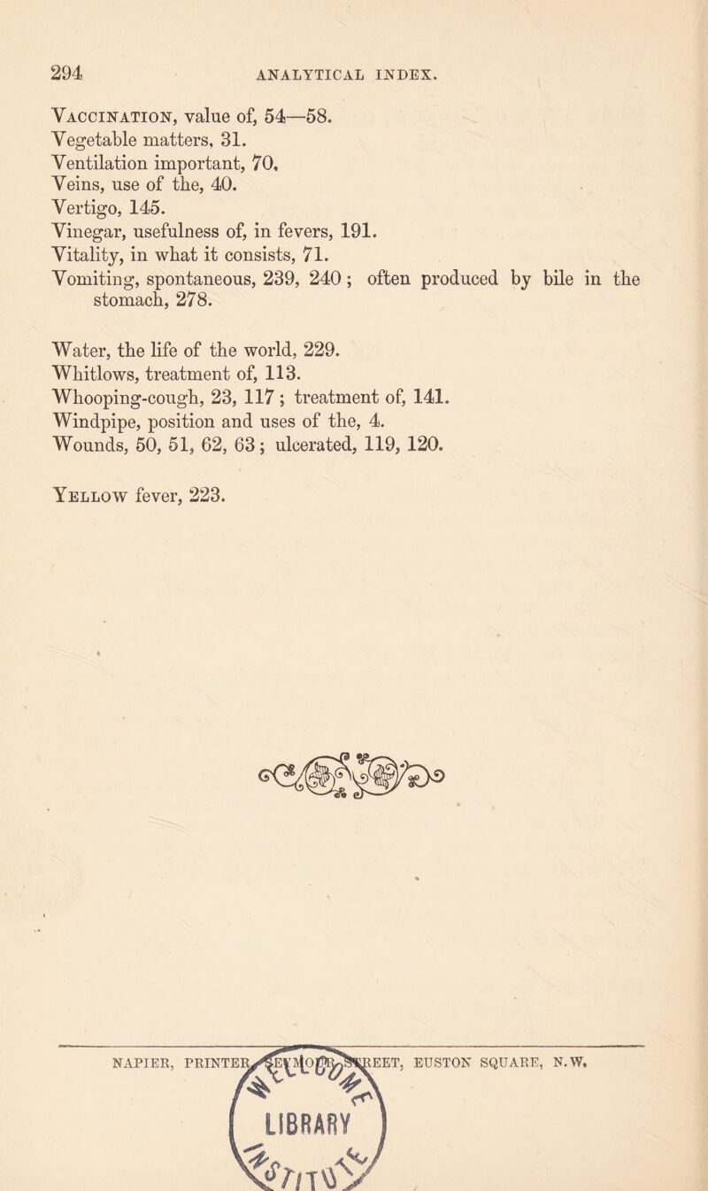 Vaccination, value of, 54—58. Vegetable matters, 31. Ventilation important, 70, Veins, use of the, 40. Vertigo, 145. Vinegar, usefulness of, in fevers, 191. Vitality, in what it consists, 71. Vomiting, spontaneous, 239, 240; often produced by bile in the stomach, 278. Water, the life of the world, 229. Whitlows, treatment of, 113. Whooping-cough, 23, 117 ; treatment of, 141. Windpipe, position and uses of the, 4. Wounds, 50, 51, 62, 63; ulcerated, 119, 120. Yellow fever, 223. NAPIER, PRINTER, IEET, EUSTON SQUARE, N.W. LIBRARY