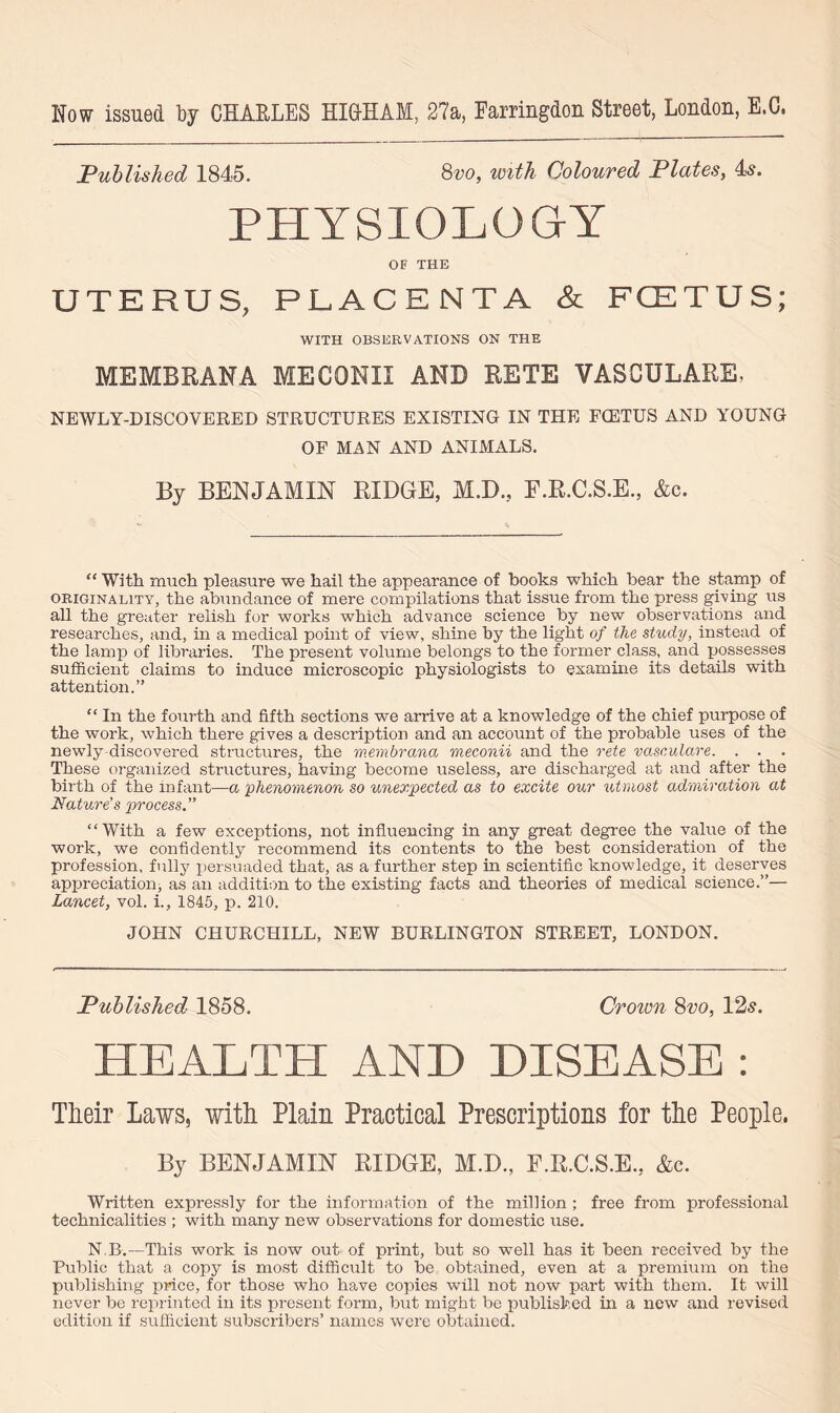Now issued by CHARLES HICHAM, 27a, Earringdon Street, London, E.C, Published 1845. 8vo, with Coloured Plates, 4s. PHYSIOLOGY OF THE UTERUS, PLACENTA & FCETUS; WITH OBSERVATIONS ON THE MEMBRANA MECQNII AND RETE VASCULARE. NEWLY-DISCOVERED STRUCTURES EXISTING IN THE FCETUS AND YOUNG OF MAN AND ANIMALS. By BENJAMIN RIDGE, M.D., F.R.C.S.E., &c. “ With much pleasure we hail the appearance of books which bear the stamp of ORIGINALITY, the abundance of mere compilations that issue from the press giving us all the greater relish for works which advance science by new observations and researches, and, in a medical point of view, shine by the light of the study, instead of the lamp of libraries. The present volume belongs to the former class, and possesses sufficient claims to induce microscopic physiologists to examine its details with attention.” “ In the fourth and fifth sections we arrive at a knowledge of the chief purpose of the work, which there gives a description and an account of the probable uses of the newly-discovered structures, the membrana meconii and the rete vasculare. . . . These organized structures, having become useless, are discharged at and after the birth of the infant—a phenomenon so unexpected as to excite our utmost admiration at Nature's process.” “With a few exceptions, not influencing in any great degree the value of the work, we confidently recommend its contents to the best consideration of the profession, fully persuaded that, as a further step in scientific knowledge, it deserves appreciation, as an addition to the existing facts and theories of medical science.”— Lancet, vol. i., 1845, p. 210. JOHN CHURCHILL, NEW BURLINGTON STREET, LONDON. Published 1858. Crown 8vo, 12s. HEALTH AND DISEASE : Their Laws, with Plain Practical Prescriptions for the People. By BENJAMIN RIDGE, M.D., F.R.C.S.E,. &c. Written expressly for the information of the million ; free from professional technicalities ; with many new observations for domestic use. N.B.—This work is now out of print, but so well has it been received by the Public that a copy is most difficult to be obtained, even at a premium on the publishing price, for those who have copies will not now part with them. It will never be reprinted in its present form, but might be published in a new and revised edition if sufficient subscribers’ names were obtained.
