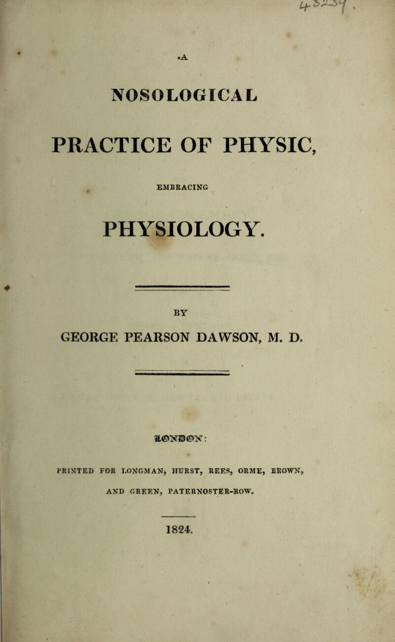 •A NOSOLOGICAL PRACTICE OF PHYSIC, EMBRACING PHYSIOLOGY. BY GEORGE PEARSON DAWSON, M. D, 3L©N2B©N: PRINTED FOR LONGMAN, HURST, REES, ORME, BROWN, AND GREEN, PATERNOSTER-ROW. 1824,