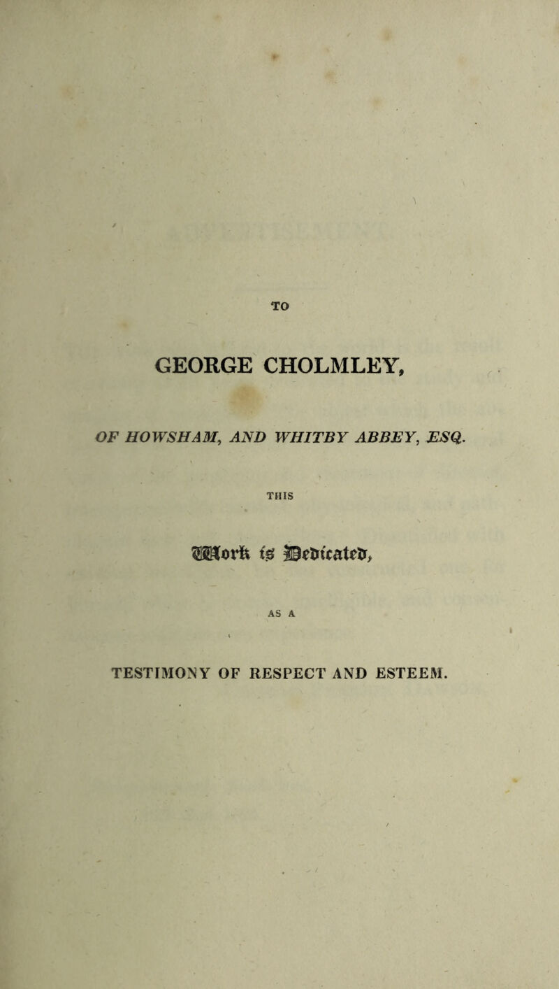 GEORGE CHOLMLEY, OF HOWSHAM, AND WHITBY ABBEY, ESQ. THIS SHorft ig ©rtu'tateU, AS A TESTIMONY OF RESPECT AND ESTEEM.