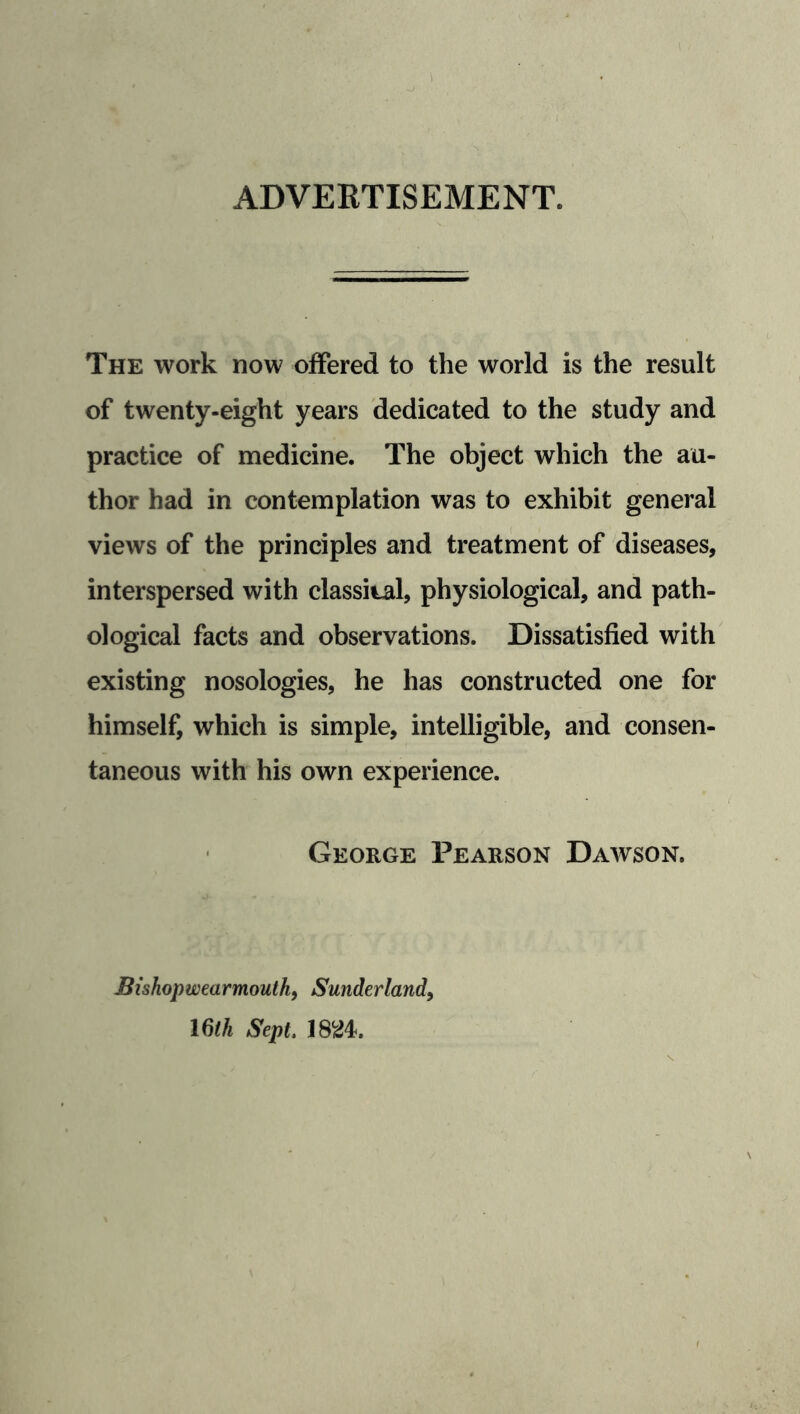 ADVERTISEMENT. The work now offered to the world is the result of twenty-eight years dedicated to the study and practice of medicine. The object which the au- thor had in contemplation was to exhibit general views of the principles and treatment of diseases, interspersed with classital, physiological, and path- ological facts and observations. Dissatisfied with existing nosologies, he has constructed one for himself, which is simple, intelligible, and consen- taneous with his own experience. George Pearson Dawson. Bishopwearmouth, Sunderland, 16th Sept. 1824.