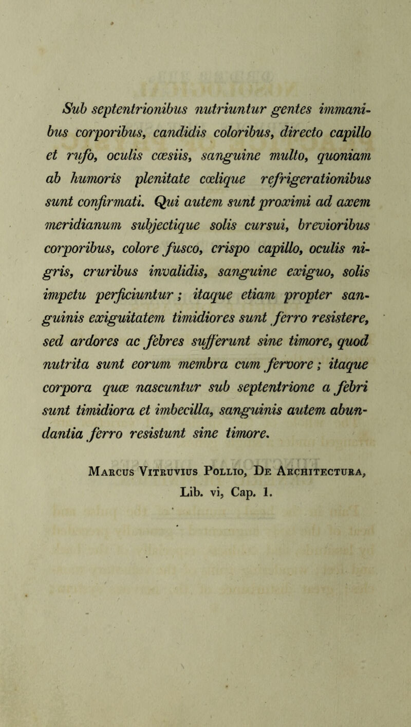 Sub septentrionibus nutriuntur gentes immani- bus corporibus, candiclis coloribus, directo capillo et rufo, oculis ccesiis, sanguine multo, quoniam ab humoris plenitate ccelique refrigerationibus sunt confirmatl Qui autem sunt proocimi ad aocem meridianum subjectique solis cursui, brevioribus corporibus, colore fusco, crispo capillo, oculis ni- cruribus invalidis, sanguine eociguo, sofe impetu perficiuntur; itaque etiam propter san- guinis eociguitatem timidiores sunt ferro resistere, sed ardores ac febres sufferunt sine timore, quod nutrita sunt eorum membra cum fervore; itaque corpora quae nascuntur sub septentrione a febri sunt timidiora et imbecilla, sanguinis autem abun- dantia ferro resistunt sine timore. Marcus Vitruvius Pollio, De Architectura, Lib. vi, Cap. 1.
