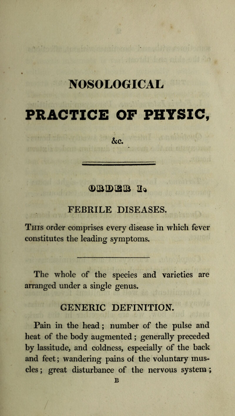 NOSOLOGICAL PRACTICE OF PHYSIC, &c. (DaiDiaia a* FEBRILE DISEASES. This order comprises every disease in which fever constitutes the leading symptoms. The whole of the species and varieties are arranged under a single genus. GENERIC DEFINITION. Pain in the head; number of the pulse and heat of the body augmented ; generally preceded by lassitude, and coldness, especially of the back and feet; wandering pains of the voluntary mus- cles ; great disturbance of the nervous system; B