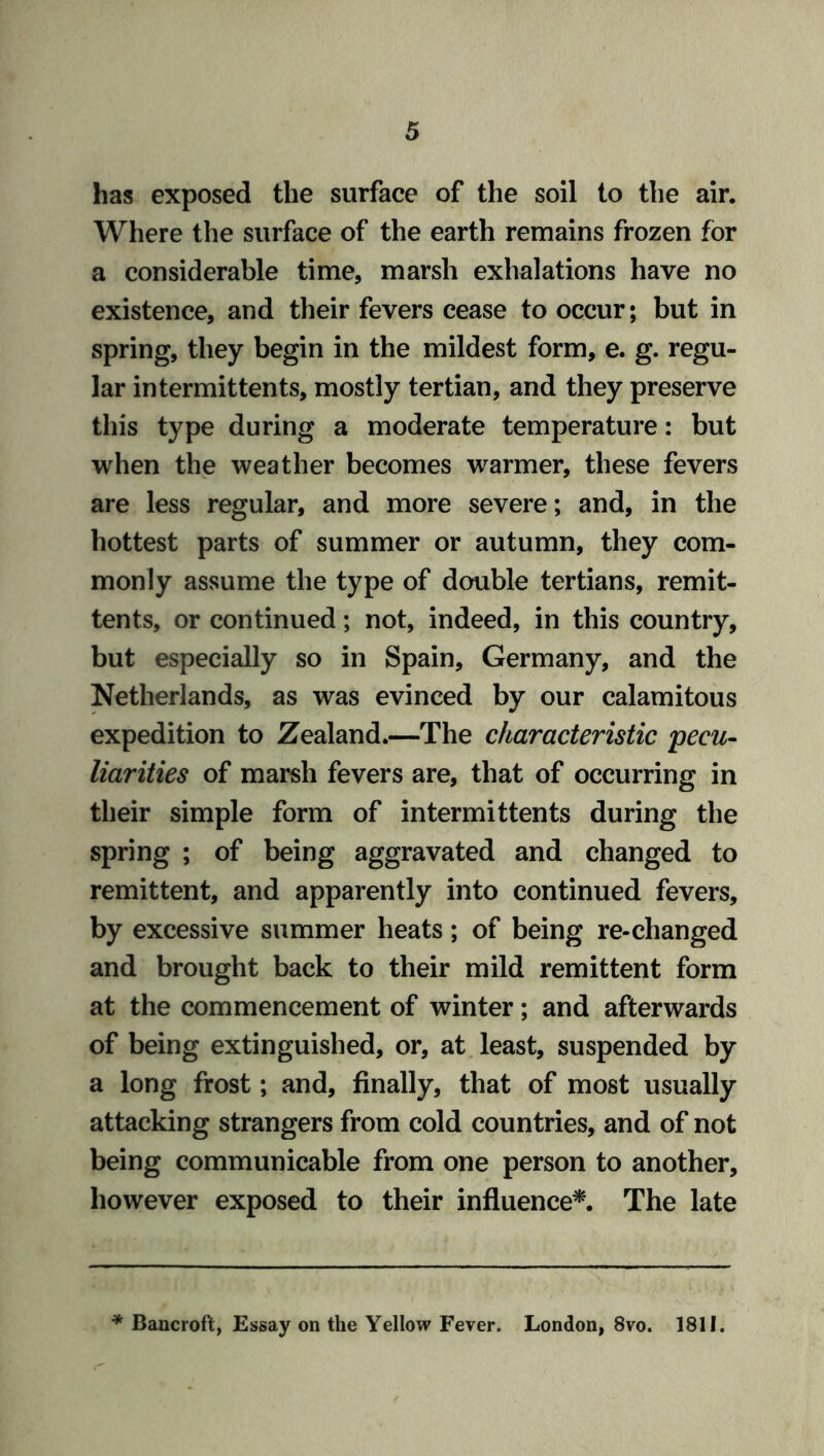 has exposed the surface of the soil to the air. Where the surface of the earth remains frozen for a considerable time, marsh exhalations have no existence, and their fevers cease to occur; but in spring, they begin in the mildest form, e. g. regu- lar intermittents, mostly tertian, and they preserve this type during a moderate temperature: but when the weather becomes warmer, these fevers are less regular, and more severe; and, in the hottest parts of summer or autumn, they com- monly assume the type of double tertians, remit- tents, or continued; not, indeed, in this country, but especially so in Spain, Germany, and the Netherlands, as was evinced by our calamitous expedition to Zealand.—The characteristic pecu- liarities of marsh fevers are, that of occurring in their simple form of intermittents during the spring ; of being aggravated and changed to remittent, and apparently into continued fevers, by excessive summer heats; of being re-changed and brought back to their mild remittent form at the commencement of winter; and afterwards of being extinguished, or, at least, suspended by a long frost; and, finally, that of most usually attacking strangers from cold countries, and of not being communicable from one person to another, however exposed to their influence*. The late * Bancroft, Essay on the Yellow Fever. London, 8vo. 1811.