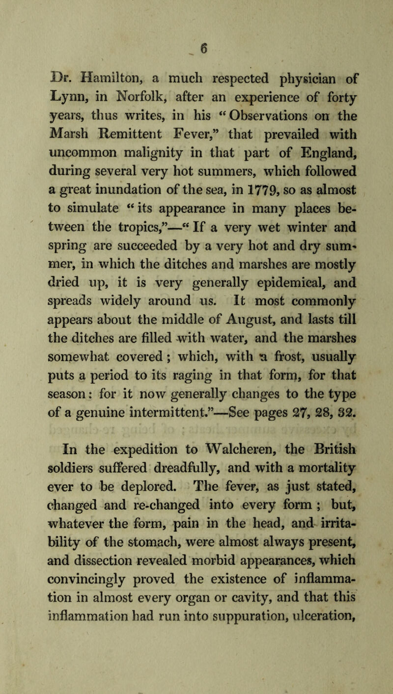 Dr. Hamilton, a much respected physician of Lynn, in Norfolk, after an experience of forty years, thus writes, in his “ Observations on the Marsh Remittent Fever,” that prevailed with uncommon malignity in that part of England, during several very hot summers, which followed a great inundation of the sea, in 1779, so as almost to simulate “ its appearance in many places be- tween the tropics,”—c< If a very wet winter and spring are succeeded by a very hot and dry sum- mer, in which the ditches and marshes are mostly dried up, it is very generally epidemical, and spreads widely around us. It most commonly appears about the middle of August, and lasts till the ditches are filled with water, and the marshes somewhat covered; which, with u frost, usually puts a period to its raging in that form, for that season: for it now generally changes to the type of a genuine intermittent.”—See pages 27, 28, 32. In the expedition to Walcheren, the British soldiers suffered dreadfully, and with a mortality ever to be deplored. The fever, as just stated, changed and re-changed into every form ; but, whatever the form, pain in the head, and irrita- bility of the stomach, were almost always present, and dissection revealed morbid appearances, which convincingly proved the existence of inflamma- tion in almost every organ or cavity, and that this inflammation had run into suppuration, ulceration,