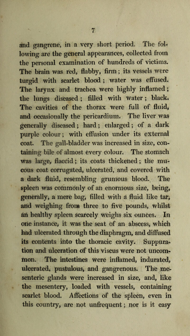 and gangrene, in a very short period. The fol- lowing are the general appearances, collected from the personal examination of hundreds of victims. The brain was red, flabby, firm; its vessels were turgid with scarlet blood ; water was effused. The larynx and trachea were highly inflamed; the lungs diseased ; filled with water; black. The cavities of the thorax were full of fluid, and occasionally the pericardium. The liver was generally diseased; hard; enlarged; of a dark purple colour; with effusion under its external coat. The gall-bladder was increased in size, con- taining bile of almost every colour. The stomach was large, flaccid; its coats thickened; the mu- cous coat corrugated, ulcerated, and covered with a dark fluid, resembling grumous blood. The spleen was commonly of an enormous size, being, generally, a mere bag, filled with a fluid like tar, and weighing from three to five pounds, whilst an healthy spleen scarcely weighs six ounces. In one instance, it was the seat of an abscess, which had ulcerated through the diaphragm, and diffused its contents into the thoracic cavity. Suppura- tion and ulceration of this viscus were not uncom- mon. The intestines were inflamed, indurated, ulcerated, pustulous, and gangrenous. The me- senteric glands were increased in size, and, like the mesentery, loaded with vessels, containing scarlet blood. Affections of the spleen, even in this country, are not unfrequent; nor is it easy