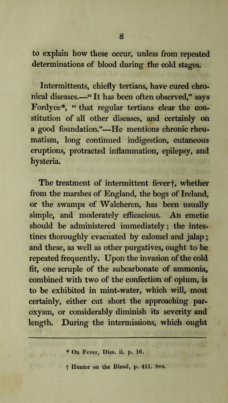 to explain how these occur, unless from repeated determinations of blood during the cold stages. Intermittents, chiefly tertians, have cured chro- nical diseases.—“ It has been often observed,” says Fordyce*, “ that regular tertians clear the con- stitution of all other diseases, and certainly on a good foundation.”—He mentions chronic rheu- matism, long continued indigestion, cutaneous eruptions, protracted inflammation, epilepsy, and hysteria. The treatment of intermittent feverf, whether from the marshes of England, the bogs of Ireland, or the swamps of Walcheren, has been usually simple, and moderately efficacious. An emetic should be administered immediately; the intes- tines thoroughly evacuated by calomel and jalap ; and these, as well as other purgatives, ought to be repeated frequently. Upon the invasion of the cold fit, one scruple of the subcarbonate of ammonia, combined with two of the confection of opium, is to be exhibited in mint-water, which will, most certainly, either cut short the approaching par- oxysm, or considerably diminish its severity and length. During the intermissions, which ought * On Fever, Diss. ii. p. 16. + Hunter on the Blood, p. 411. 8vo.