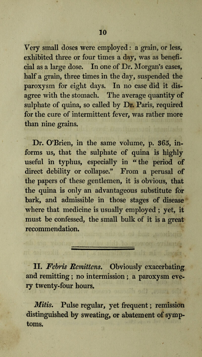 Very small doses were employed: a grain, or less, exhibited three or four times a day, was as benefi- cial as a large dose. In one of Dr. Morgan’s cases, half a grain, three times in the day, suspended the paroxysm for eight days. In no case did it dis- agree with the stomach. The average quantity of sulphate of quina, so called by Dr. Paris, required for the cure of intermittent fever, was rather more than nine grains. Dr. O’Brien, in the same volume, p. 365, in- forms us, that the sulphate of quina is highly useful in typhus, especially in “the period of direct debility or collapse.” From a perusal of the papers of these gentlemen, it is obvious, that the quina is only an advantageous substitute for bark, and admissible in those stages of disease where that medicine is usually employed ; yet, it must be confessed, the small bulk of it is a great recommendation. II. Febris Eemittens. Obviously exacerbating and remitting; no intermission ; a paroxysm eve- ry twenty-four hours. Mitis. Pulse regular, yet frequent; remission distinguished by sweating, or abatement of symp- toms.