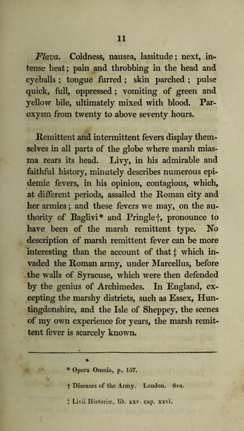 Flava. Coldness, nausea, lassitude; next, in- tense heat; pain and throbbing in the head and eyeballs ; tongue furred ; skin parched ; pulse quick, full, oppressed ; vomiting of green and yellow bile, ultimately mixed with blood. Par- oxysm from twenty to above seventy hours. Remittent and intermittent fevers display them- selves in all parts of the globe where marsh mias- ma rears its head. Livy, in his admirable and faithful history, minutely describes numerous epi- demic fevers, in his opinion, contagious, which, at different periods, assailed the Roman city and her armies; and these fevers we may, on the au- thority of Baglivi* * and Pringle f, pronounce to have been of the marsh remittent type. No description of marsh remittent fever can be more interesting than the account of that:): which in- vaded the Roman army, under Marcellus, before the walls of Syracuse, which were then defended by the genius of Archimedes. In England, ex- cepting the marshy districts, such as Essex, Hun- tingdonshire, and the Isle of Sheppey, the scenes of my own experience for years, the marsh remit- tent fever is scarcely known. % * Opera Omnia, p. 157. f Diseases of the Army. London. 8vo. X Livii Historic, lib. xxv. cap. xxvl.