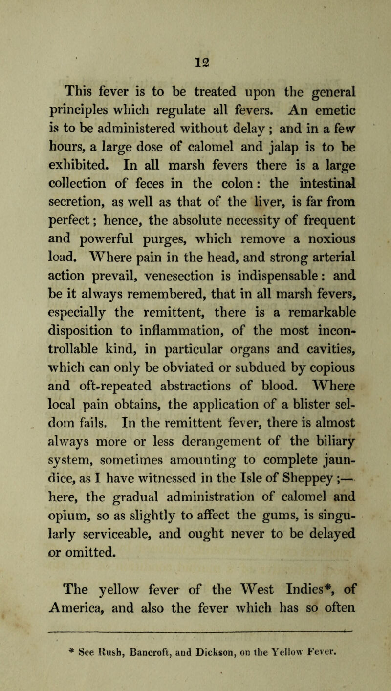 This fever is to be treated upon the general principles which regulate all fevers. An emetic is to be administered without delay ; and in a few hours, a large dose of calomel and jalap is to be exhibited. In all marsh fevers there is a large collection of feces in the colon: the intestinal secretion, as well as that of the liver, is far from perfect; hence, the absolute necessity of frequent and powerful purges, which remove a noxious load. Where pain in the head, and strong arterial action prevail, venesection is indispensable: and be it always remembered, that in all marsh fevers, especially the remittent, there is a remarkable disposition to inflammation, of the most incon- trollable kind, in particular organs and cavities, which can only be obviated or subdued by copious and oft-repeated abstractions of blood. Where local pain obtains, the application of a blister sel- dom fails. In the remittent fever, there is almost always more or less derangement of the biliary system, sometimes amounting to complete jaun- dice, as I have witnessed in the Isle of Sheppey;— here, the gradual administration of calomel and opium, so as slightly to affect the gums, is singu- larly serviceable, and ought never to be delayed or omitted. The yellow fever of the West Indies*, of America, and also the fever which has so often * See Rush, Bancroft, and Dickson, on the Yellow Fever.