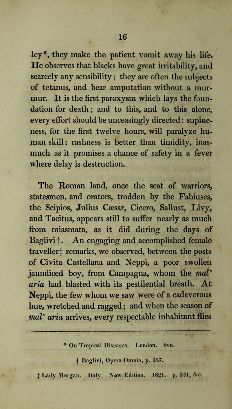 ley*, they make the patient vomit away his life. He observes that blacks have great irritability, and scarcely any sensibility; they are often the subjects of tetanus, and bear amputation without a mur- mur. It is the first paroxysm which lays the foun- dation for death; and to this, and to this alone, every effort should be unceasingly directed: supine- ness, for the first twelve hours, will paralyze hu- man skill: rashness is better than timidity, inas- much as it promises a chance of safety in a fever where delay is destruction. The Roman land, once the seat of warriors, statesmen, and orators, trodden by the Fabiuses, the Scipios, Julius Caesar, Cicero, Sallust, Livy, and Tacitus, appears still to suffer nearly as much from miasmata, as it did during the days of Raglivif. An engaging and accomplished female traveller^: remarks, we observed, between the posts of Civita Castellana and Neppi, a poor swollen jaundiced boy, from Campagna, whom the maV aria had blasted with its pestilential breath. At Neppi, the few whom we saw were of a cadaverous hue, wretched and ragged; and when the season of maV aria arrives, every respectable inhabitant flies * On Tropical Diseases. London. 8vo. f Baglivi, Opera Omnia, p. 157. X Lady Morgan. Italy. New Edition. 1821. p. 321, See.