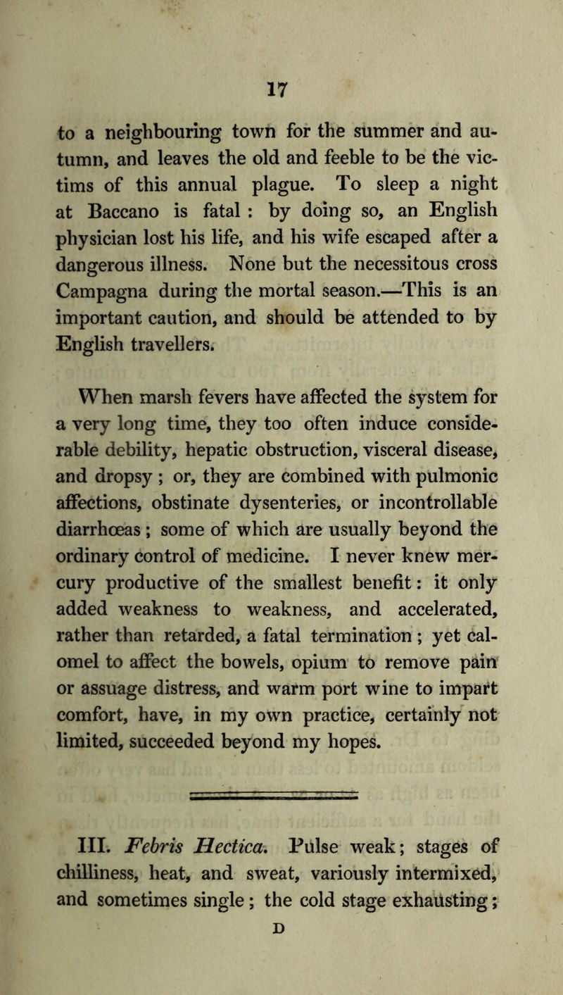 to a neighbouring town for the summer and au- tumn, and leaves the old and feeble to be the vic- tims of this annual plague. To sleep a night at Baccano is fatal : by doing so, an English physician lost his life, and his wife escaped after a dangerous illness. None but the necessitous cross Campagna during the mortal season.—This is an important caution, and should be attended to by English travellers. When marsh fevers have affected the system for a very long time, they too often induce conside- rable debility, hepatic obstruction, visceral disease, and dropsy ; or, they are combined with pulmonic affections, obstinate dysenteries, or incontrollable diarrhoeas ; some of which are usually beyond the ordinary control of medicine. I never knew mer- cury productive of the smallest benefit: it only added weakness to weakness, and accelerated, rather than retarded, a fatal termination ; yet cal- omel to affect the bowels, opium to remove pain or assuage distress, and warm port wine to impart comfort, have, in my own practice, certainly not limited, succeeded beyond my hopes. III. Febris Hectica. Pulse weak; stages of chilliness, heat, and sweat, variously intermixed, and sometimes single; the cold stage exhausting; D