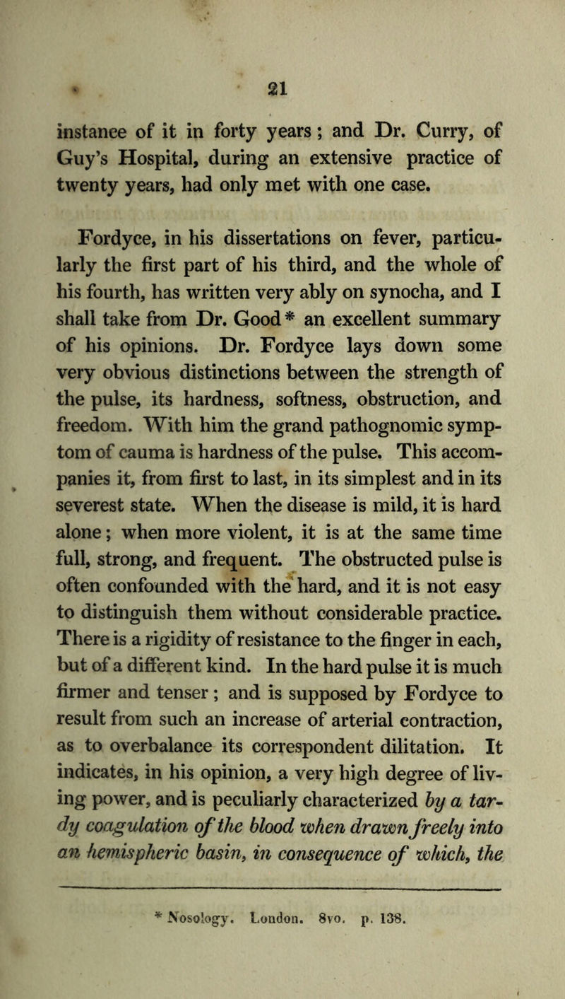 instance of it in forty years; and Dr. Curry, of Guy’s Hospital, during an extensive practice of twenty years, had only met with one case. Fordyce, in his dissertations on fever, particu- larly the first part of his third, and the whole of his fourth, has written very ably on synocha, and I shall take from Dr. Good * an excellent summary of his opinions. Dr. Fordyce lays down some very obvious distinctions between the strength of the pulse, its hardness, softness, obstruction, and freedom. With him the grand pathognomic symp- tom of cauma is hardness of the pulse. This accom- panies it, from first to last, in its simplest and in its severest state. When the disease is mild, it is hard alone; when more violent, it is at the same time full, strong, and frequent. The obstructed pulse is often confounded with the hard, and it is not easy to distinguish them without considerable practice. There is a rigidity of resistance to the finger in each, but of a different kind. In the hard pulse it is much firmer and tenser; and is supposed by Fordyce to result from such an increase of arterial contraction, as to overbalance its correspondent dilitation. It indicates, in his opinion, a very high degree of liv- ing power, and is peculiarly characterized by a tar- dy coagulation of the blood when drawn freely into an hemispheric basin, in consequence of which9 the * Nosology. London. 8vo. p. 138.
