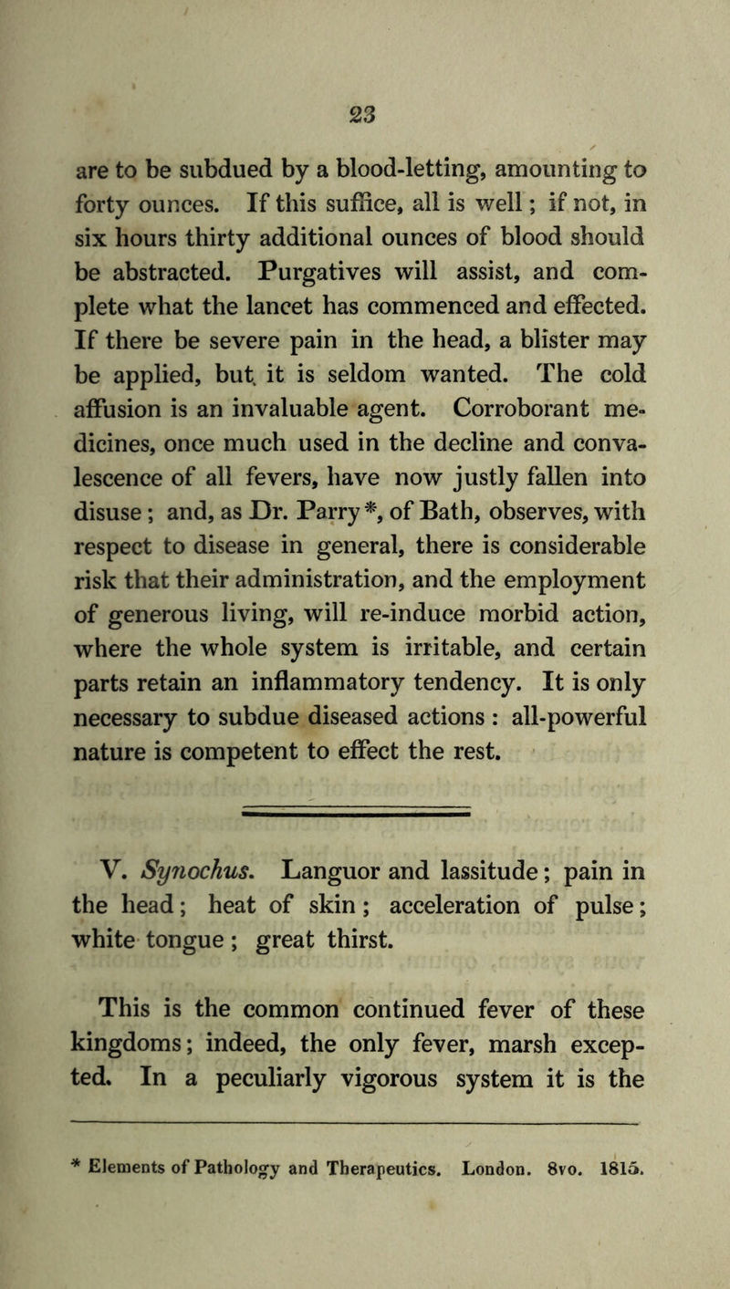 are to be subdued by a blood-letting, amounting to forty ounces. If this suffice, all is well; if not, in six hours thirty additional ounces of blood should be abstracted. Purgatives will assist, and com- plete what the lancet has commenced and effected. If there be severe pain in the head, a blister may be applied, but. it is seldom wanted. The cold affusion is an invaluable agent. Corroborant me- dicines, once much used in the decline and conva- lescence of all fevers, have now justly fallen into disuse; and, as Dr. Parry *, of Bath, observes, with respect to disease in general, there is considerable risk that their administration, and the employment of generous living, will re-induce morbid action, where the whole system is irritable, and certain parts retain an inflammatory tendency. It is only necessary to subdue diseased actions : all-powerful nature is competent to effect the rest. V. Sy7iochus. Languor and lassitude; pain in the head; heat of skin; acceleration of pulse; white tongue ; great thirst. This is the common continued fever of these kingdoms; indeed, the only fever, marsh excep- ted. In a peculiarly vigorous system it is the * Elements of Pathology and Therapeutics. London. 8vo. 1815.