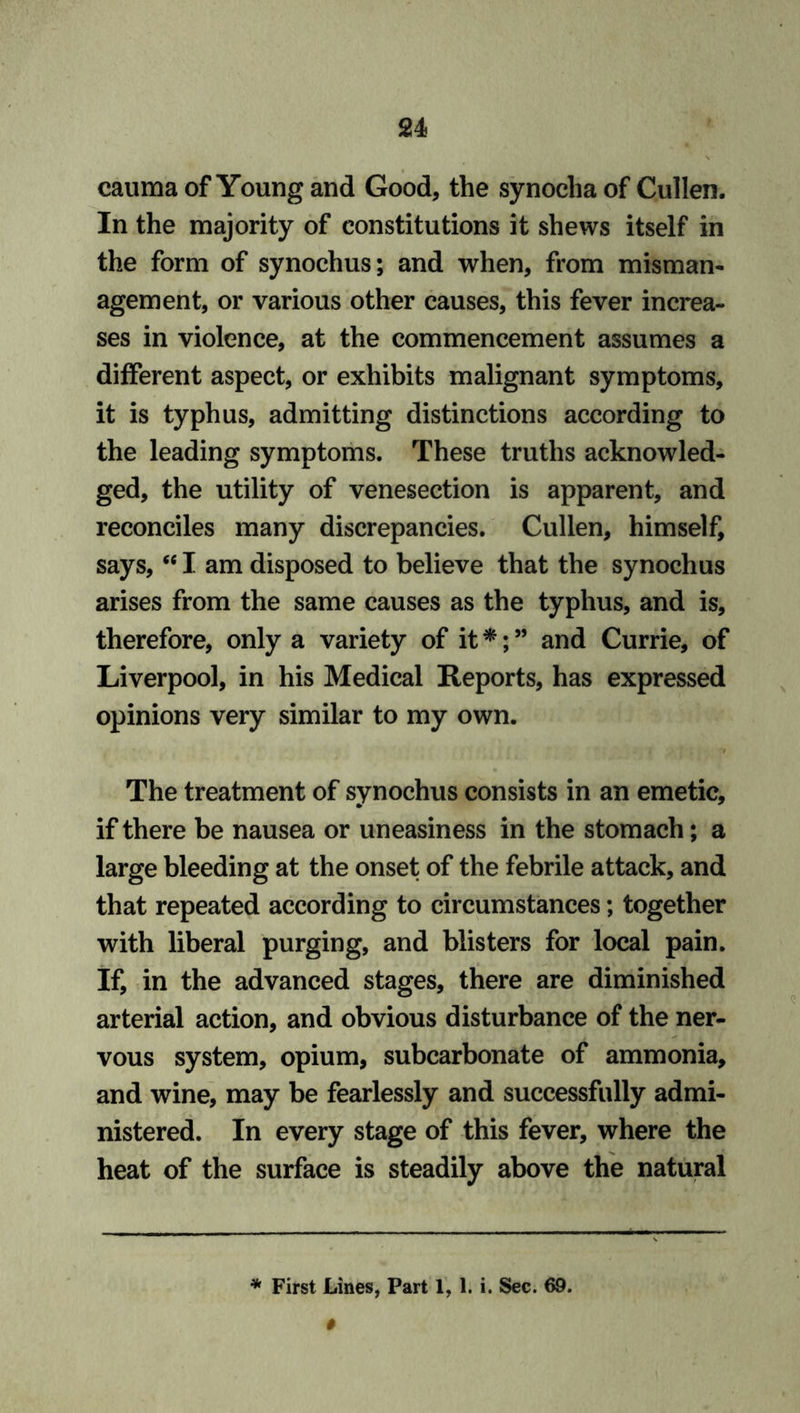 cauma of Young and Good, the synoclia of Cullen. In the majority of constitutions it shews itself in the form of synochus; and when, from misman- agement, or various other causes, this fever increa- ses in violence, at the commencement assumes a different aspect, or exhibits malignant symptoms, it is typhus, admitting distinctions according to the leading symptoms. These truths acknowled- ged, the utility of venesection is apparent, and reconciles many discrepancies. Cullen, himself, says,<e I am disposed to believe that the synochus arises from the same causes as the typhus, and is, therefore, only a variety of it *; ” and Currie, of Liverpool, in his Medical Reports, has expressed opinions very similar to my own. The treatment of synochus consists in an emetic, if there be nausea or uneasiness in the stomach; a large bleeding at the onset of the febrile attack, and that repeated according to circumstances; together with liberal purging, and blisters for local pain. If, in the advanced stages, there are diminished arterial action, and obvious disturbance of the ner- vous system, opium, subcarbonate of ammonia, and wine, may be fearlessly and successfully admi- nistered. In every stage of this fever, where the heat of the surface is steadily above the natural * First Lines, Part 1, 1. i. Sec. 69.