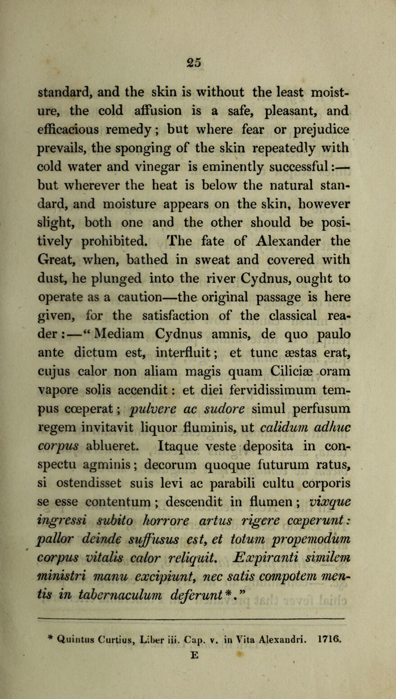 standard, and the skin is without the least moist- ure, the cold affusion is a safe, pleasant, and efficacious remedy; but where fear or prejudice prevails, the sponging of the skin repeatedly with cold water and vinegar is eminently successful:— but wherever the heat is below the natural stan- dard, and moisture appears on the skin, however slight, both one and the other should be posi- tively prohibited. The fate of Alexander the Great, when, bathed in sweat and covered with dust, he plunged into the river Cydnus, ought to operate as a caution—the original passage is here given, for the satisfaction of the classical rea- der:—“Mediam Cydnus amnis, de quo paulo ante dictum est, interfluit; et tunc fiestas erat, cujus calor non aliam magis quam Cilicia) oram vapore solis accendit: et diei fervidissimum tern- pus cceperat; pulvere ac sudore simul perfusum regem invitavit liquor fluminis, ut calidum adhuc corpus ablueret. Itaque veste deposita in con- spectu agminis; decorum quoque futurum ratus, si ostendisset suis levi ac parabili cultu corporis se esse contentum ; descendit in flumen; vixque ingressi subito korrore artus rigere cceperunt: pallor deinde suffusus est, et totum propemodum corpus vitalis calor reliquit. Eocpiranti similem ministri manu eoccipiunt, nec satis compotem men- tis in tabernaculum deferunt *. ” * Quintus Curtius, Liber iii. Cap. v. in Vita Alexandri. 1716. E