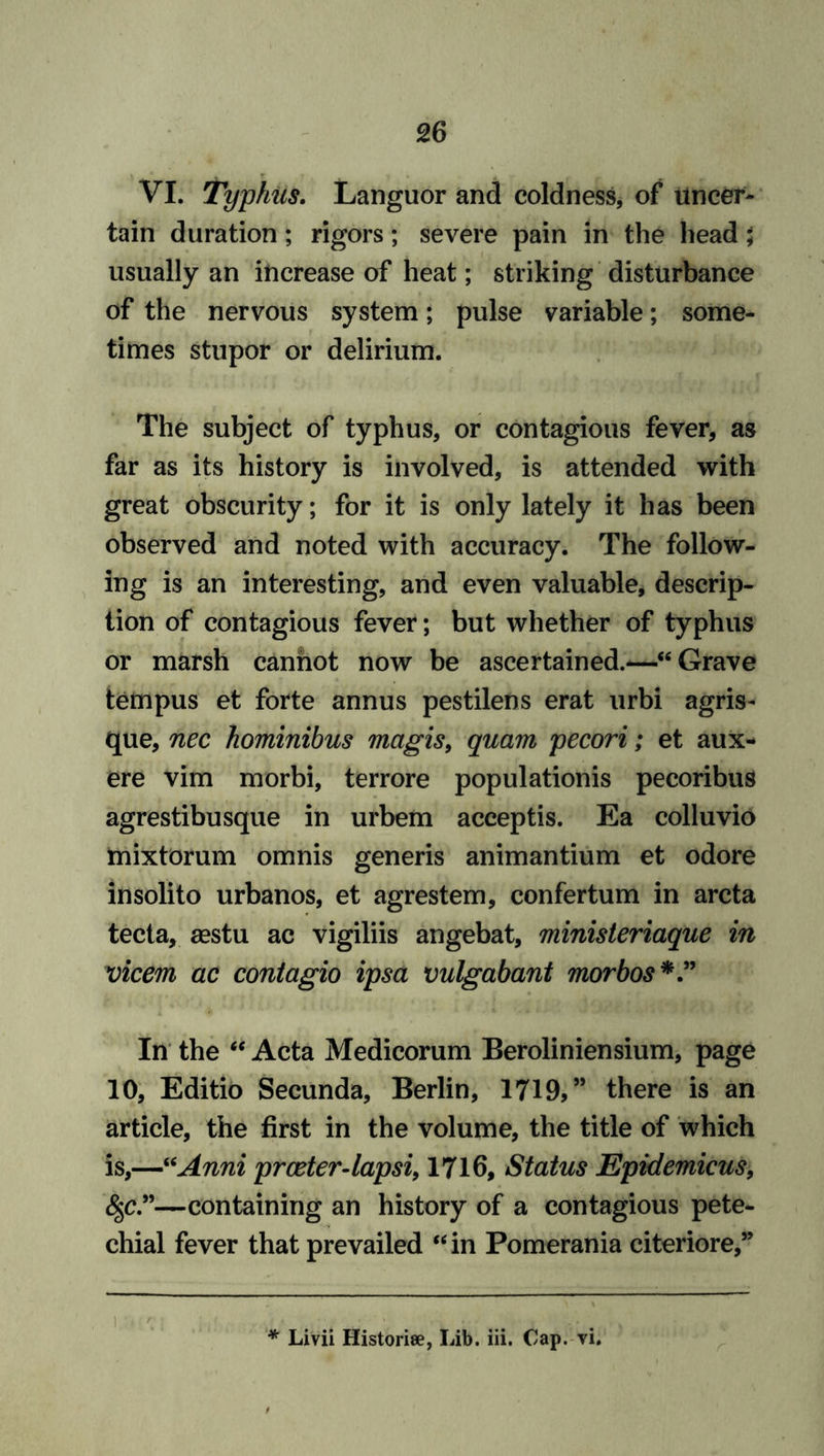 VI. Typhus. Languor and coldness, of uncer- tain duration; rigors; severe pain in the head; usually an increase of heat; striking disturbance of the nervous system; pulse variable; some- times stupor or delirium. The subject of typhus, or contagious fever, as far as its history is involved, is attended with great obscurity; for it is only lately it has been observed and noted with accuracy. The follow- ing is an interesting, and even valuable, descrip- tion of contagious fever; but whether of typhus or marsh cannot now be ascertained.—“Grave tempus et forte annus pestilens erat urbi agris- que, nec hominibus magis, quam pecori; et aux- ere vim morbi, terrore populationis pecoribus agrestibusque in urbem acceptis. Ea colluvio tnixtorum omnis generis animantium et odore insolito urbanos, et agrestem, confertum in arcta tecta, aestu ac vigiliis angebat, ministeriaque in vicem ac contagio ipsa vulgabant morbos*” In the “ Acta Medicorum Beroliniensium, page 10, Editio Secunda, Berlin, 1719,” there is an article, the first in the volume, the title of which is,—“Anni prceter-lapsi, 1716, Status Epidemicus, fyc”—containing an history of a contagious pete- chial fever that prevailed “in Pomerania citeriore,” * Livii Historic, Lib. iii. Cap. vi.