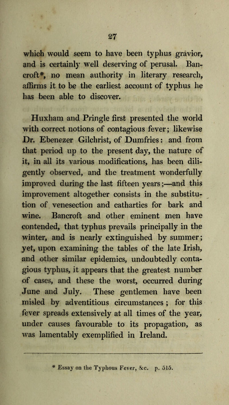 which would seem to have been typhus gravior, and is certainly well deserving of perusal. Ban- croft*, no mean authority in literary research, affirms it to be the earliest account of typhus he has been able to discover. Huxham and Pringle first presented the world with correct notions of contagious fever; likewise Dr. Ebenezer Gilchrist, of Dumfries: and from that period up to the present day, the nature of it, in all its various modifications, has been dili- gently observed, and the treatment wonderfully improved during the last fifteen years;—and this improvement altogether consists in the substitu- tion of venesection and cathartics for bark and wine. Bancroft and other eminent men have contended, that typhus prevails principally in the winter, and is nearly extinguished by summer; yet, upon examining the tables of the late Irish, and other similar epidemics, undoubtedly conta- gious typhus, it appears that the greatest number of cases, and these the worst, occurred during June and July. These gentlemen have been misled by adventitious circumstances ; for this fever spreads extensively at all times of the year, under causes favourable to its propagation, as was lamentably exemplified in Ireland.
