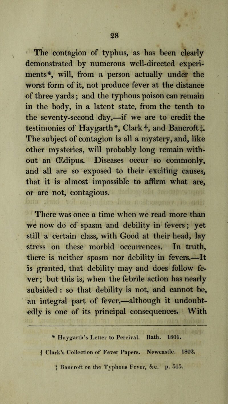 The contagion of typhus, as has been clearly demonstrated by numerous well-directed experi- ments*, will, from a person actually under the worst form of it, not produce fever at the distance of three yards; and the typhous poison can remain in the body, in a latent state, from the tenth to the seventy-second day,—if we are to credit the testimonies of Hay garth*, Clark f, and Bancroft The subject of contagion is all a mystery, and, like other mysteries, will probably long remain with- out an (Edipus. Diseases occur so commonly, and all are so exposed to their exciting causes, that it is almost impossible to affirm what are, or are not, contagious. There was once a time when we read more than we now do of spasm and debility in fevers; yet still a certain class, with Good at their head, lay stress on these morbid occurrences. In truth, there is neither spasm nor debility in fevers.—It is granted, that debility may and does follow fe- ver ; but this is, when the febrile action has nearly subsided: so that debility is not, and cannot be, an integral part of fever,—although it undoubt- edly is one of its principal consequences. With * Hay garth’s Letter to Percival. Bath. 1801. f Clark’s Collection of Fever Papers. Newcastle. 1802.