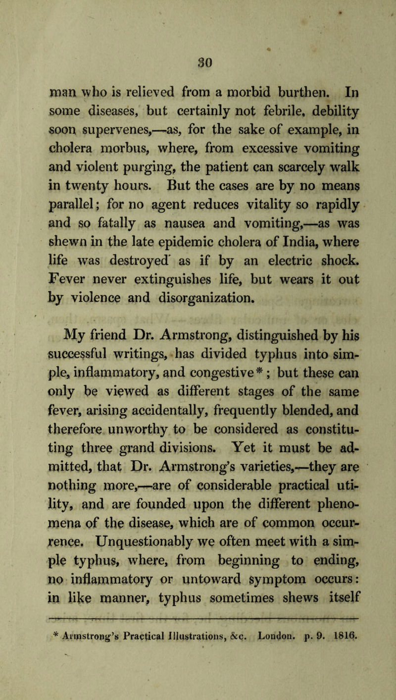 man who is relieved from a morbid burthen. In some diseases, but certainly not febrile, debility soon supervenes,—as, for the sake of example, in cholera morbus, where, from excessive vomiting and violent purging, the patient can scarcely walk in twenty hours. But the cases are by no means parallel; for no agent reduces vitality so rapidly and so fatally as nausea and vomiting,—as was shewn in the late epidemic cholera of India, where life was destroyed' as if by an electric shock. Fever never extinguishes life, but wears it out by violence and disorganization. My friend Dr. Armstrong, distinguished by his successful writings, has divided typhus into sim- ple, inflammatory, and congestive * ; but these can only be viewed as different stages of the same fever, arising accidentally, frequently blended, and therefore unworthy to be considered as constitu- ting three grand divisions. Yet it must be ad- mitted, that Dr. Armstrong’s varieties,—-they are nothing more,—are of considerable practical uti- lity, and are founded upon the different pheno- mena of the disease, which are of common occur- rence, Unquestionably we often meet with a sim- ple typhus, where, from beginning to ending, no inflammatory or untoward symptom occurs: in like manner, typhus sometimes shews itself * Armstrong’s Practical Illustrations, &c. London, p. 9. 1816.