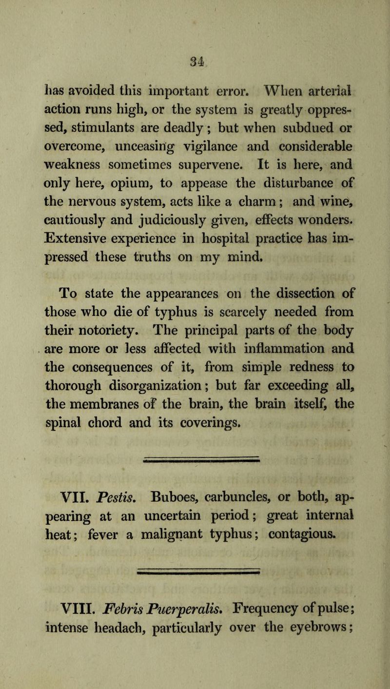lias avoided this important error. When arterial action runs high, or the system is greatly oppres- sed, stimulants are deadly; but when subdued or overcome, unceasing vigilance and considerable weakness sometimes supervene. It is here, and only here, opium, to appease the disturbance of the nervous system, acts like a charm; and wine, cautiously and judiciously given, effects wonders. Extensive experience in hospital practice has im- pressed these truths on my mind. To state the appearances on the dissection of those who die of typhus is scarcely needed from their notoriety. The principal parts of the body are more or less affected with inflammation and the consequences of it, from simple redness to thorough disorganization; but far exceeding all, the membranes of the brain, the brain itself, the spinal chord and its coverings. VII. Pestis. Buboes, carbuncles, or both, ap- pearing at an uncertain period; great internal heat; fever a malignant typhus; contagious. VIII. Febris Puerperalis. Frequency of pulse; intense headach, particularly over the eyebrows;