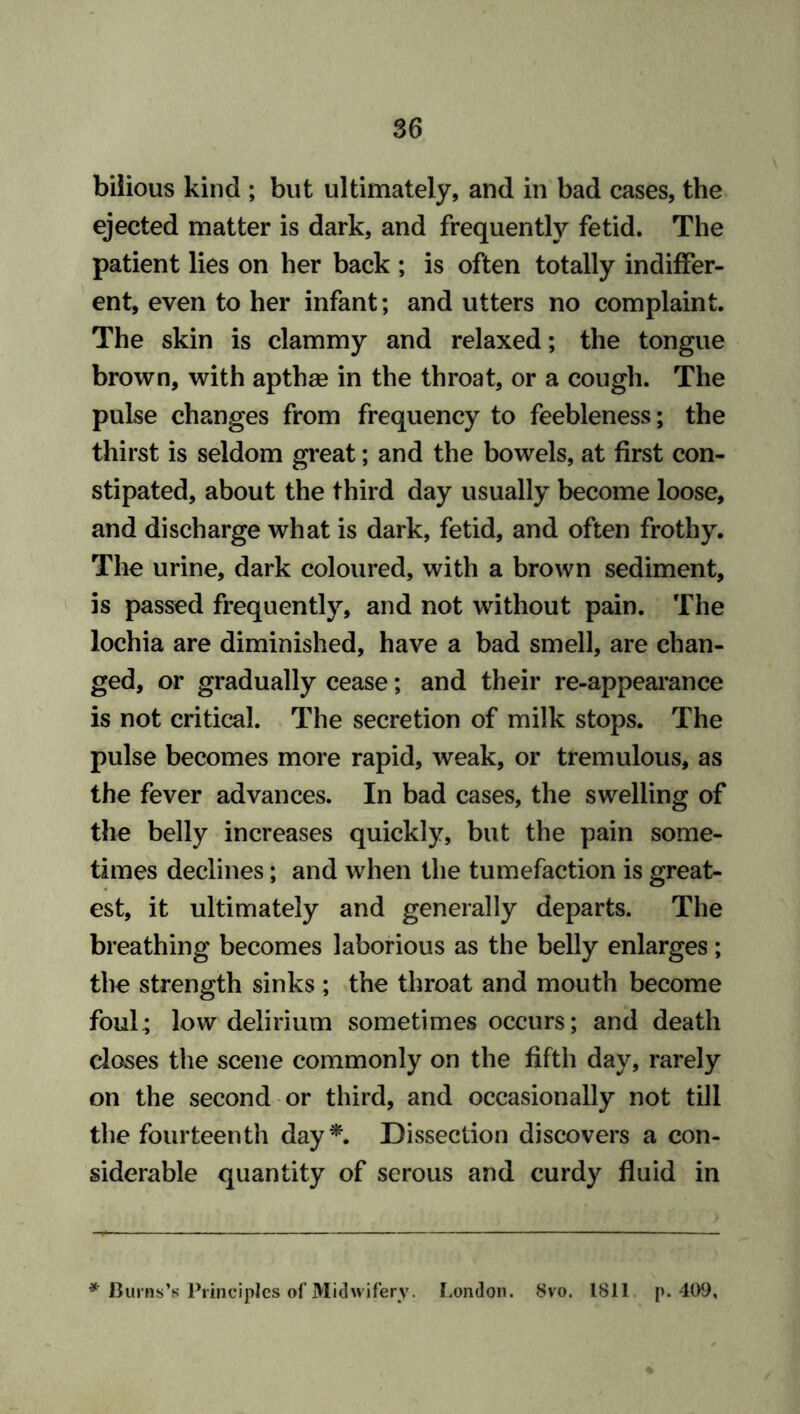 bilious kind ; but ultimately, and in bad cases, the ejected matter is dark, and frequently fetid. The patient lies on her back ; is often totally indiffer- ent, even to her infant; and utters no complaint. The skin is clammy and relaxed; the tongue brown, with apthge in the throat, or a cough. The pulse changes from frequency to feebleness; the thirst is seldom great; and the bowels, at first con- stipated, about the third day usually become loose, and discharge what is dark, fetid, and often frothy. The urine, dark coloured, with a brown sediment, is passed frequently, and not without pain. The lochia are diminished, have a bad smell, are chan- ged, or gradually cease; and their re-appearance is not critical. The secretion of milk stops. The pulse becomes more rapid, weak, or tremulous, as the fever advances. In bad cases, the swelling of the belly increases quickly, but the pain some- times declines; and when the tumefaction is great- est, it ultimately and generally departs. The breathing becomes laborious as the belly enlarges; the strength sinks ; the throat and mouth become foul; low delirium sometimes occurs; and death closes the scene commonly on the fifth day, rarely on the second or third, and occasionally not till the fourteenth day*. Dissection discovers a con- siderable quantity of serous and curdy fluid in * Burns’s Principles of Midwifery. London. Svo. 1811 [>.409,