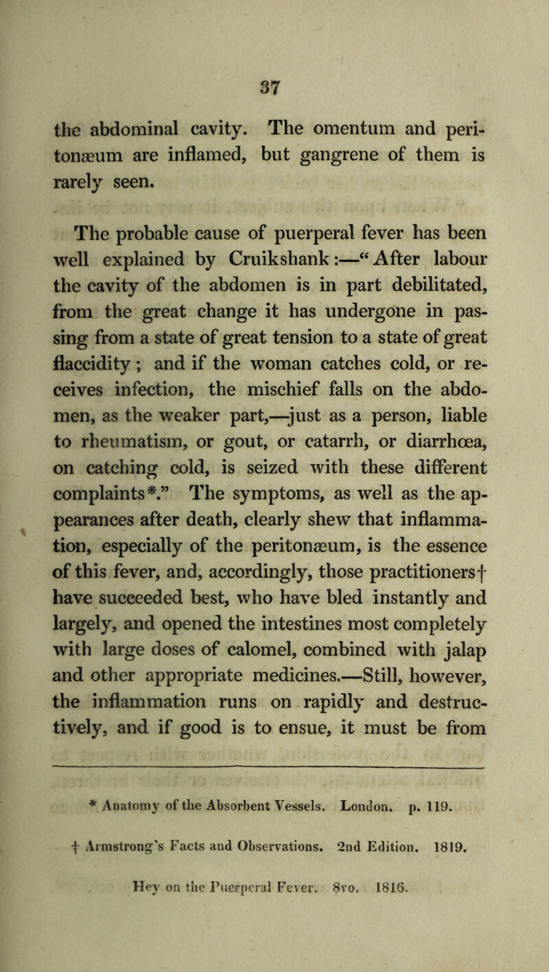 the abdominal cavity. The omentum and peri- tonaeum are inflamed, but gangrene of them is rarely seen. The probable cause of puerperal fever has been well explained by Cruikshank :—“ After labour the cavity of the abdomen is in part debilitated, from the great change it has undergone in pas- sing from a state of great tension to a state of great flaccidity; and if the woman catches cold, or re- ceives infection, the mischief falls on the abdo- men, as the weaker part,—-just as a person, liable to rheumatism, or gout, or catarrh, or diarrhoea, on catching cold, is seized with these different complaints*.” The symptoms, as well as the ap- pearances after death, clearly shew that inflamma- tion, especially of the peritonaeum, is the essence of this fever, and, accordingly, those practitionersf have succeeded best, who have bled instantly and largely, and opened the intestines most completely with large doses of calomel, combined with jalap and other appropriate medicines.—Still, however, the inflammation runs on rapidly and destruc- tively, and if good is to ensue, it must be from * Anatomy of the Absorbent Vessels. London, p. 119. f Armstrong's Facts and Observations. 2nd Edition. 1819. Hey on the Puerperal Fever. 8vo. 1816.
