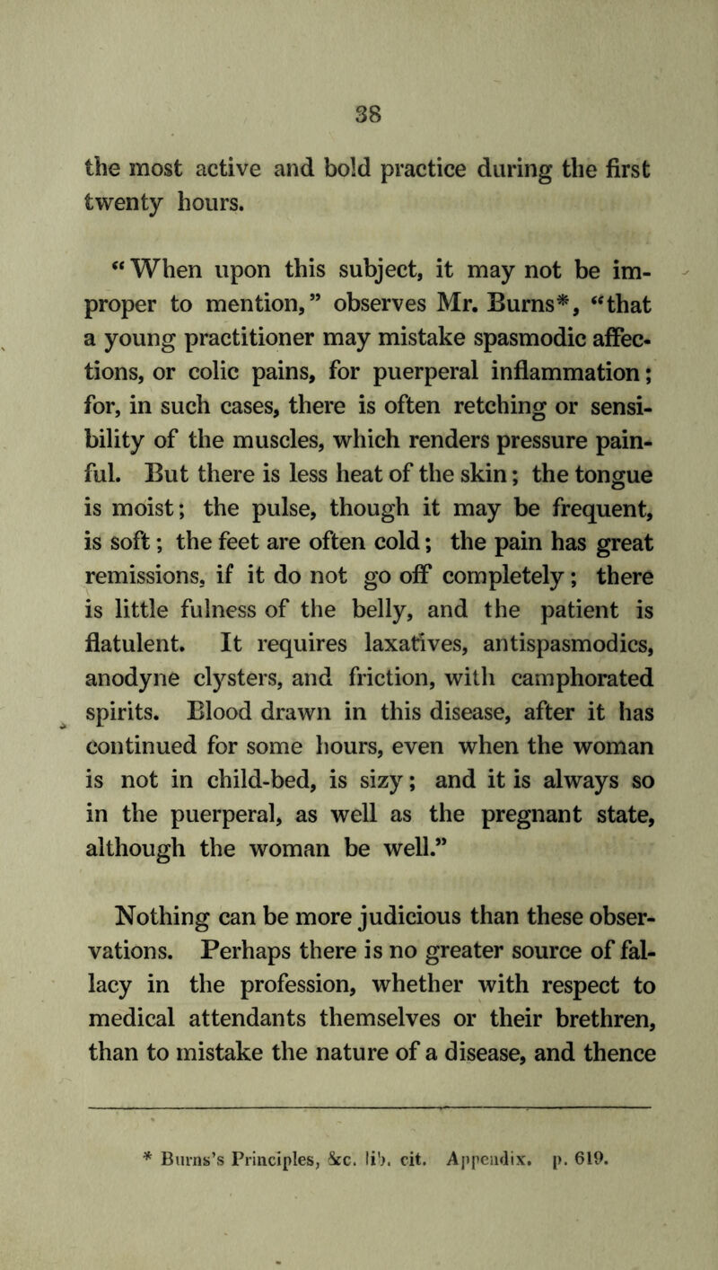 the most active and bold practice during the first twenty hours. “ When upon this subject, it may not be im- proper to mention,” observes Mr. Burns*, “that a young practitioner may mistake spasmodic affec- tions, or colic pains, for puerperal inflammation; for, in such cases, there is often retching or sensi- bility of the muscles, which renders pressure pain- ful. But there is less heat of the skin; the tongue is moist; the pulse, though it may be frequent, is soft; the feet are often cold; the pain has great remissions, if it do not go off completely; there is little fulness of the belly, and the patient is flatulent. It requires laxatives, antispasmodics, anodyne clysters, and friction, with camphorated spirits. Blood drawn in this disease, after it has continued for some hours, even when the woman is not in child-bed, is sizy; and it is always so in the puerperal, as well as the pregnant state, although the woman be well.” Nothing can be more judicious than these obser- vations. Perhaps there is no greater source of fal- lacy in the profession, whether with respect to medical attendants themselves or their brethren, than to mistake the nature of a disease, and thence * Burns’s Principles, &c. Ii'>. cit. Appendix, p. 619.