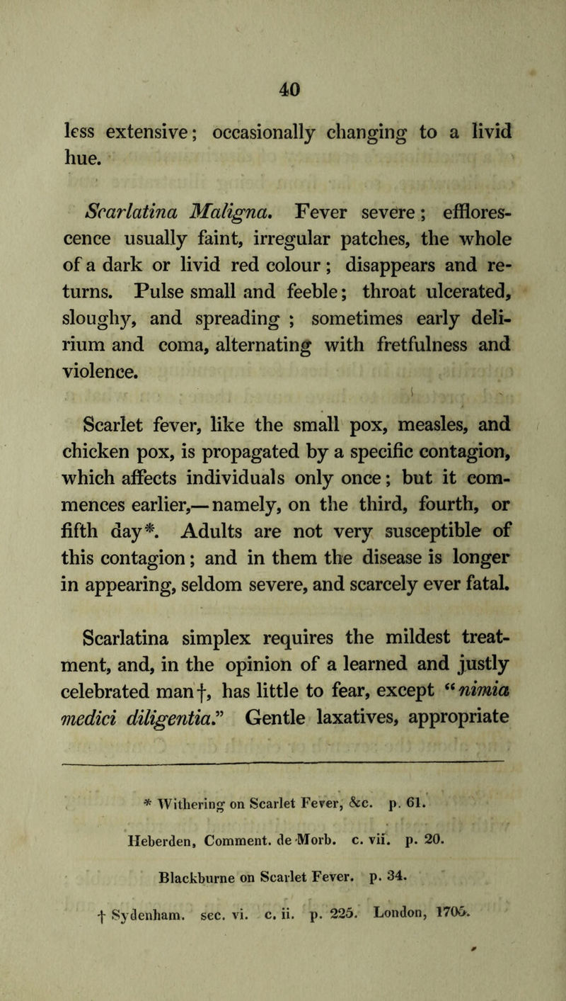 less extensive; occasionally changing to a livid hue. Scarlatina Maligna. Fever severe; efflores- cence usually faint, irregular patches, the whole of a dark or livid red colour; disappears and re- turns. Pulse small and feeble; throat ulcerated, sloughy, and spreading ; sometimes early deli- rium and coma, alternating with fretfulness and violence. r . . (i , . • ! V. Scarlet fever, like the small pox, measles, and chicken pox, is propagated by a specific contagion, which affects individuals only once; but it com- mences earlier,— namely, on the third, fourth, or fifth day*. Adults are not very susceptible of this contagion; and in them the disease is longer in appearing, seldom severe, and scarcely ever fatal. Scarlatina simplex requires the mildest treat- ment, and, in the opinion of a learned and justly celebrated manf, has little to fear, except “nimia medici diligentia.” Gentle laxatives, appropriate * Withering on Scarlet Fever, See. p. 61. Heberden, Comment. deMorb. c. vif. p. 20. Blackburne on Scarlet Fever, p. 34. •j- Sydenham, sec. vi. c. ii. p. 225. London, 1705.