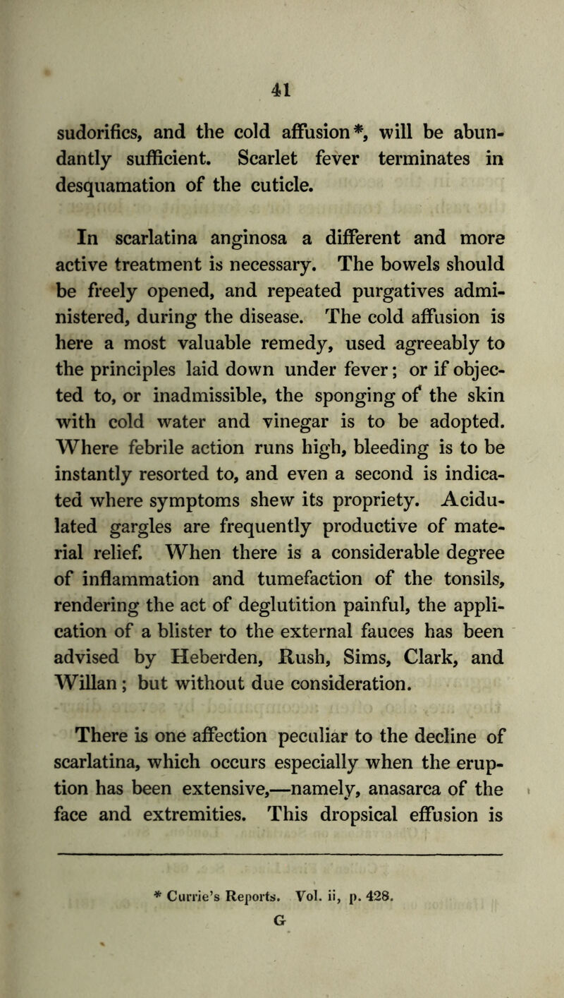 sudorifics, and the cold affusion*, will be abun- dantly sufficient. Scarlet fever terminates in desquamation of the cuticle. In scarlatina anginosa a different and more active treatment is necessary. The bowels should be freely opened, and repeated purgatives admi- nistered, during the disease. The cold affusion is here a most valuable remedy, used agreeably to the principles laid down under fever; or if objec- ted to, or inadmissible, the sponging of the skin with cold water and vinegar is to be adopted. Where febrile action runs high, bleeding is to be instantly resorted to, and even a second is indica- ted where symptoms shew its propriety. Acidu- lated gargles are frequently productive of mate- rial relief. When there is a considerable degree of inflammation and tumefaction of the tonsils, rendering the act of deglutition painful, the appli- cation of a blister to the external fauces has been advised by Heberden, Hush, Sims, Clark, and Willan ; but without due consideration. There is one affection peculiar to the decline of scarlatina, which occurs especially when the erup- tion has been extensive,—namely, anasarca of the face and extremities. This dropsical effusion is * Currie’s Reports. Vol. ii, p. 428. G