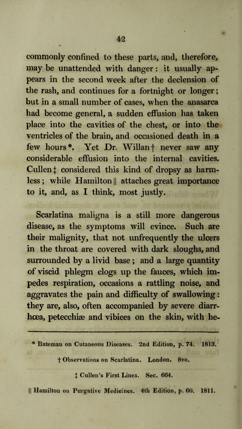 commonly confined to these parts, and, therefore, may be unattended with danger: it usually ap- pears in the second week after the declension of the rash, and continues for a fortnight or longer; but in a small number of cases, when the anasarca had become general, a sudden effusion has taken place into the cavities of the chest, or into the ventricles of the brain, and occasioned death in a few hours*. Yet Dr. Willanf never saw any considerable effusion into the internal cavities. Cullen J considered this kind of dropsy as harm- less ; while Hamilton || attaches great importance to it, and, as I think, most justly. Scarlatina maligna is a still more dangerous disease, as the symptoms will evince. Such are their malignity, that not unfrequently the ulcers in the throat are covered with dark sloughs, and surrounded by a livid base; and a large quantity of viscid phlegm clogs up the fauces, which im- pedes respiration, occasions a rattling noise, and aggravates the pain and difficulty of swallowing: they are, also, often accompanied by severe diarr- hoea, petecchiae and vibices on the skin, with he- * Bateman on Cutaneous Diseases. 2nd Edition, p. 74. 1813. + Observations on Scarlatina. London. 8vo. X Cullen’s First Lines. Sec. 664. || Hamilton on Purgative Medicines. 4th Edition, p. 60. 1811.