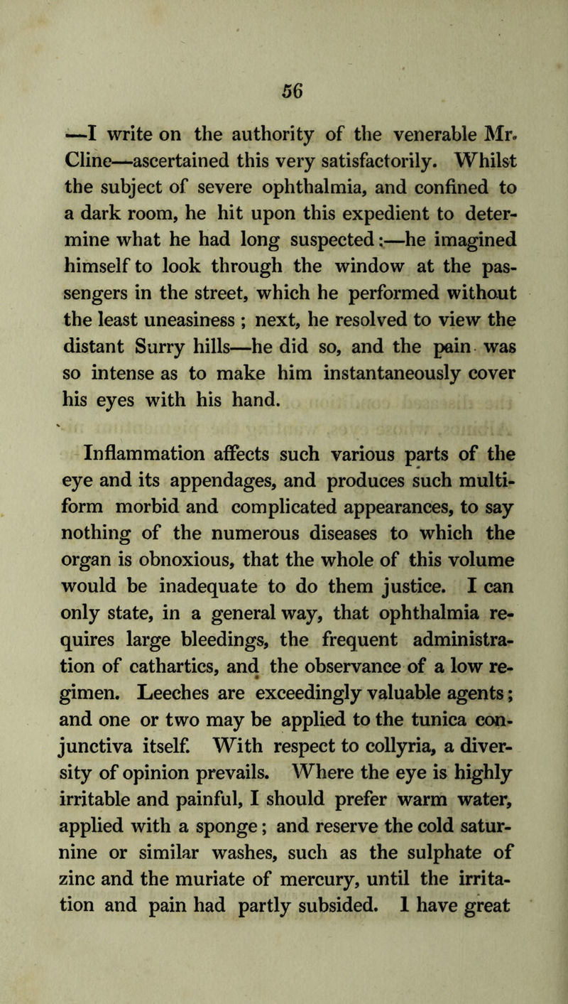 —I write on the authority of the venerable Mr. Cline—ascertained this very satisfactorily. Whilst the subject of severe ophthalmia, and confined to a dark room, he hit upon this expedient to deter- mine what he had long suspected:—he imagined himself to look through the window at the pas- sengers in the street, which he performed without the least uneasiness ; next, he resolved to view the distant Surry hills—he did so, and the pain was so intense as to make him instantaneously cover his eyes with his hand. Inflammation affects such various parts of the eye and its appendages, and produces such multi- form morbid and complicated appearances, to say nothing of the numerous diseases to which the organ is obnoxious, that the whole of this volume would be inadequate to do them justice. I can only state, in a general way, that ophthalmia re- quires large bleedings, the frequent administra- tion of cathartics, and the observance of a low re- gimen. Leeches are exceedingly valuable agents; and one or two may be applied to the tunica con- junctiva itself. With respect to collyria, a diver- sity of opinion prevails. Where the eye is highly irritable and painful, I should prefer warm water, applied with a sponge; and reserve the cold satur- nine or similar washes, such as the sulphate of zinc and the muriate of mercury, until the irrita- tion and pain had partly subsided. 1 have great