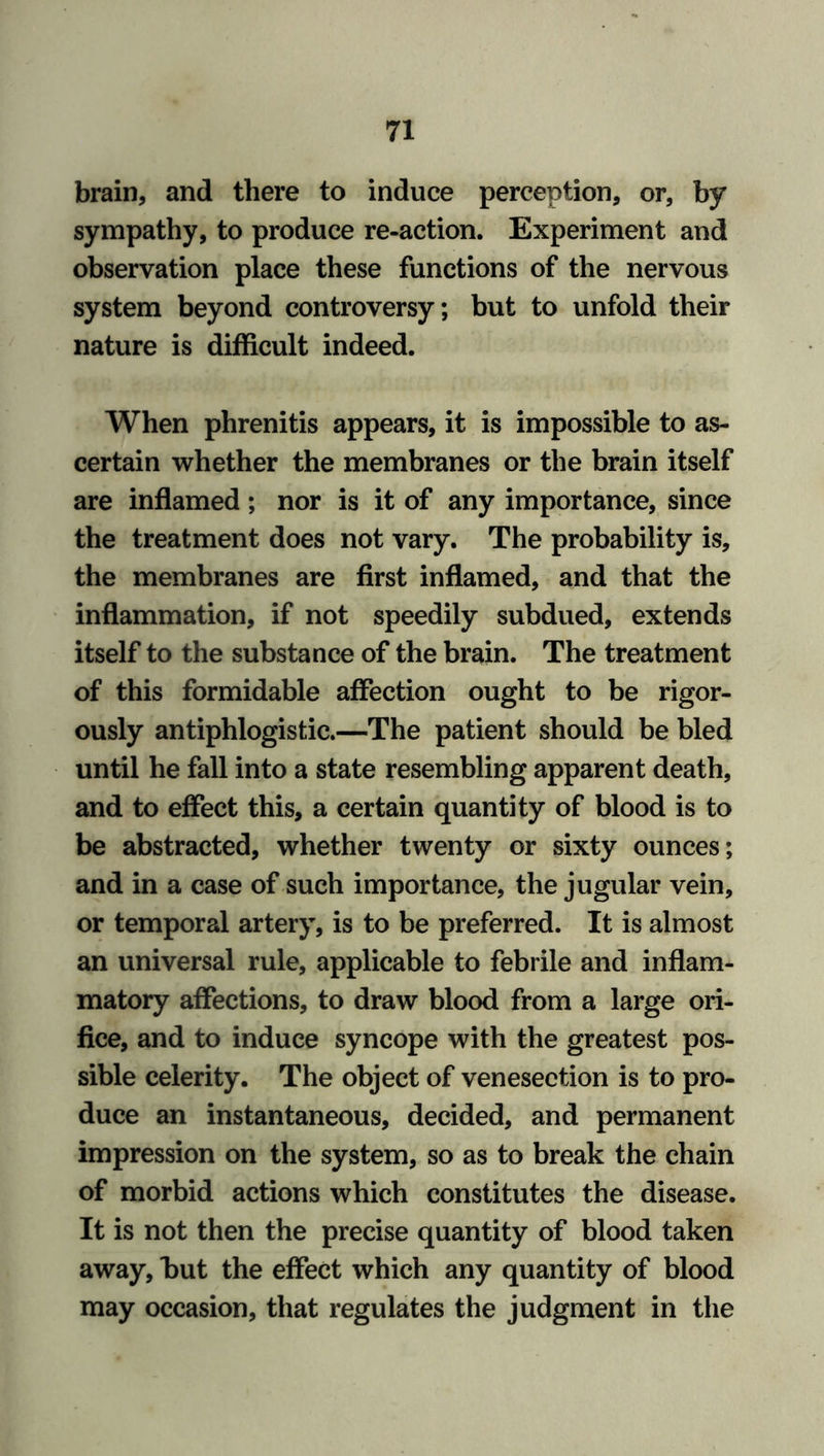 brain, and there to induce perception, or, by sympathy, to produce re-action. Experiment and observation place these functions of the nervous system beyond controversy; but to unfold their nature is difficult indeed. When phrenitis appears, it is impossible to as- certain whether the membranes or the brain itself are inflamed; nor is it of any importance, since the treatment does not vary. The probability is, the membranes are first inflamed, and that the inflammation, if not speedily subdued, extends itself to the substance of the brain. The treatment of this formidable affection ought to be rigor- ously antiphlogistic.—The patient should be bled until he fall into a state resembling apparent death, and to effect this, a certain quantity of blood is to be abstracted, whether twenty or sixty ounces; and in a case of such importance, the jugular vein, or temporal artery, is to be preferred. It is almost an universal rule, applicable to febrile and inflam- matory affections, to draw blood from a large ori- fice, and to induce syncope with the greatest pos- sible celerity. The object of venesection is to pro- duce an instantaneous, decided, and permanent impression on the system, so as to break the chain of morbid actions which constitutes the disease. It is not then the precise quantity of blood taken away, but the effect which any quantity of blood may occasion, that regulates the judgment in the