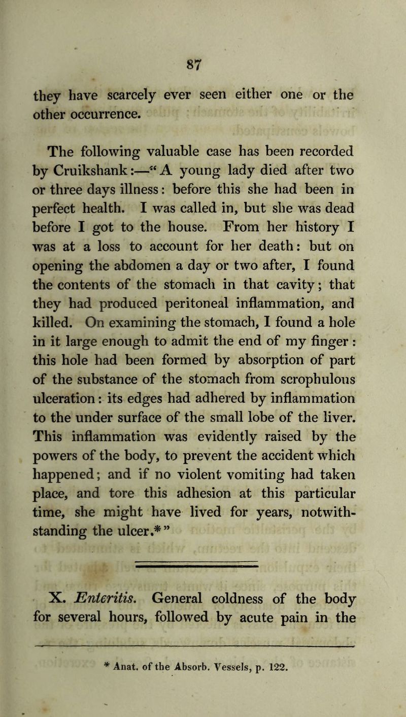 they have scarcely ever seen either one or the other occurrence. The following valuable case has been recorded by Cruikshank:—54 A young lady died after two or three days illness: before this she had been in perfect health. I was called in, but she was dead before I got to the house. From her history I was at a loss to account for her death: but on opening the abdomen a day or two after, I found the contents of the stomach in that cavity; that they had produced peritoneal inflammation, and killed. On examining the stomach, I found a hole in it large enough to admit the end of my finger: this hole had been formed by absorption of part of the substance of the stomach from scrophulous ulceration: its edges had adhered by inflammation to the under surface of the small lobe of the liver. This inflammation was evidently raised by the powers of the body, to prevent the accident which happened; and if no violent vomiting had taken place, and tore this adhesion at this particular time, she might have lived for years, notwith- standing the ulcer.*” X. Enteritis. General coldness of the body for several hours, followed by acute pain in the * Anat. of the Absorb. Vessels, p. 122.