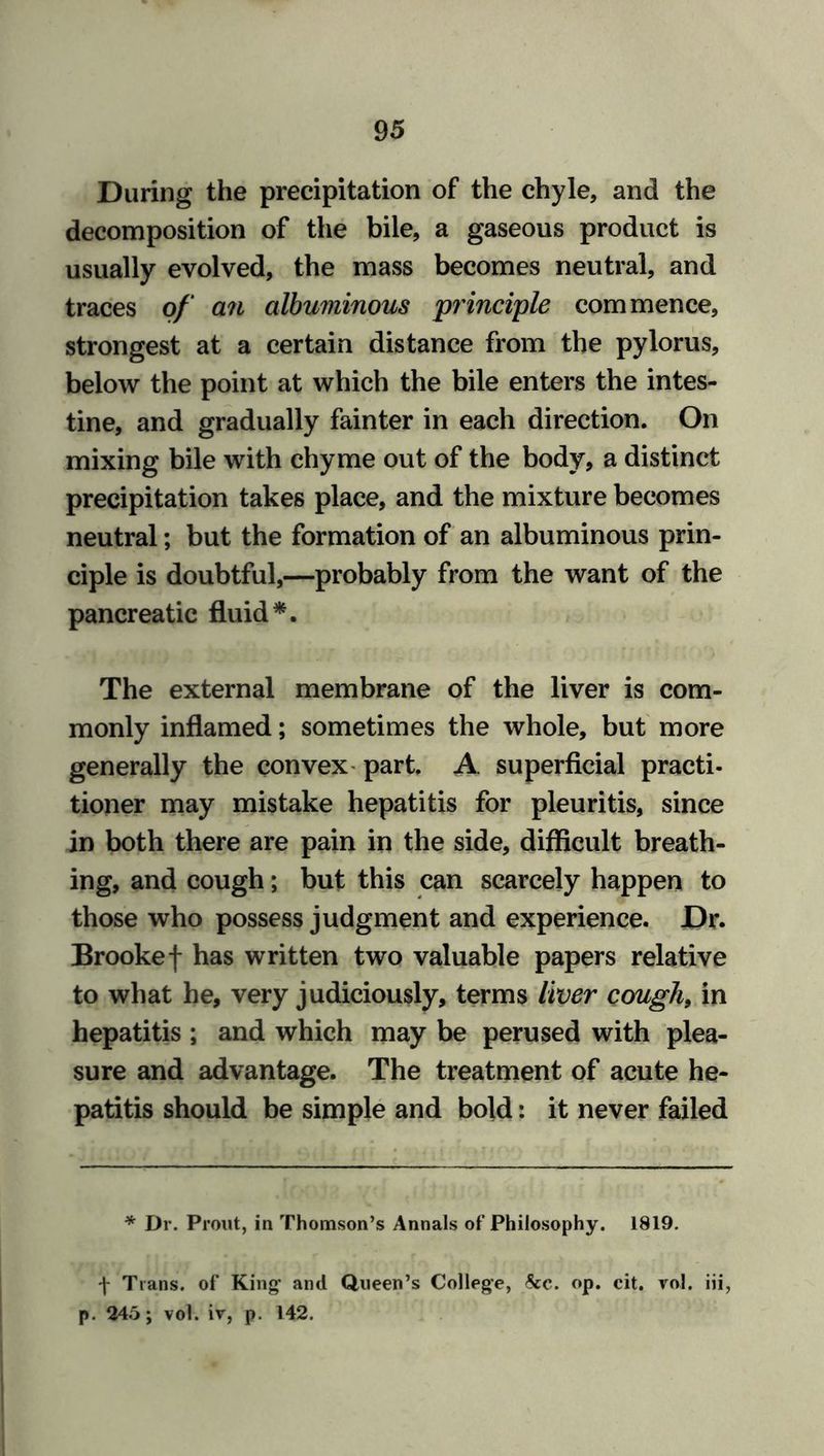 During the precipitation of the chyle, and the decomposition of the bile, a gaseous product is usually evolved, the mass becomes neutral, and traces of an albuminous principle commence, strongest at a certain distance from the pylorus, below the point at which the bile enters the intes- tine, and gradually fainter in each direction. On mixing bile with chyme out of the body, a distinct precipitation takes place, and the mixture becomes neutral; but the formation of an albuminous prin- ciple is doubtful,—probably from the want of the pancreatic fluid*. The external membrane of the liver is com- monly inflamed; sometimes the whole, but more generally the convex part. A superficial practi- tioner may mistake hepatitis for pleuritis, since in both there are pain in the side, difficult breath- ing, and cough; but this can scarcely happen to those who possess judgment and experience. Dr. Brooke f has written two valuable papers relative to what he, very judiciously, terms liver cough, in hepatitis ; and which may be perused with plea- sure and advantage. The treatment of acute he- patitis should be simple and bold: it never failed * Dr. Prout, in Thomson’s Annals of Philosophy. 1819. f Trans, of King- and Queen’s College, See. op. cit. vol. iii, p. 245; vol. iv, p. 142.