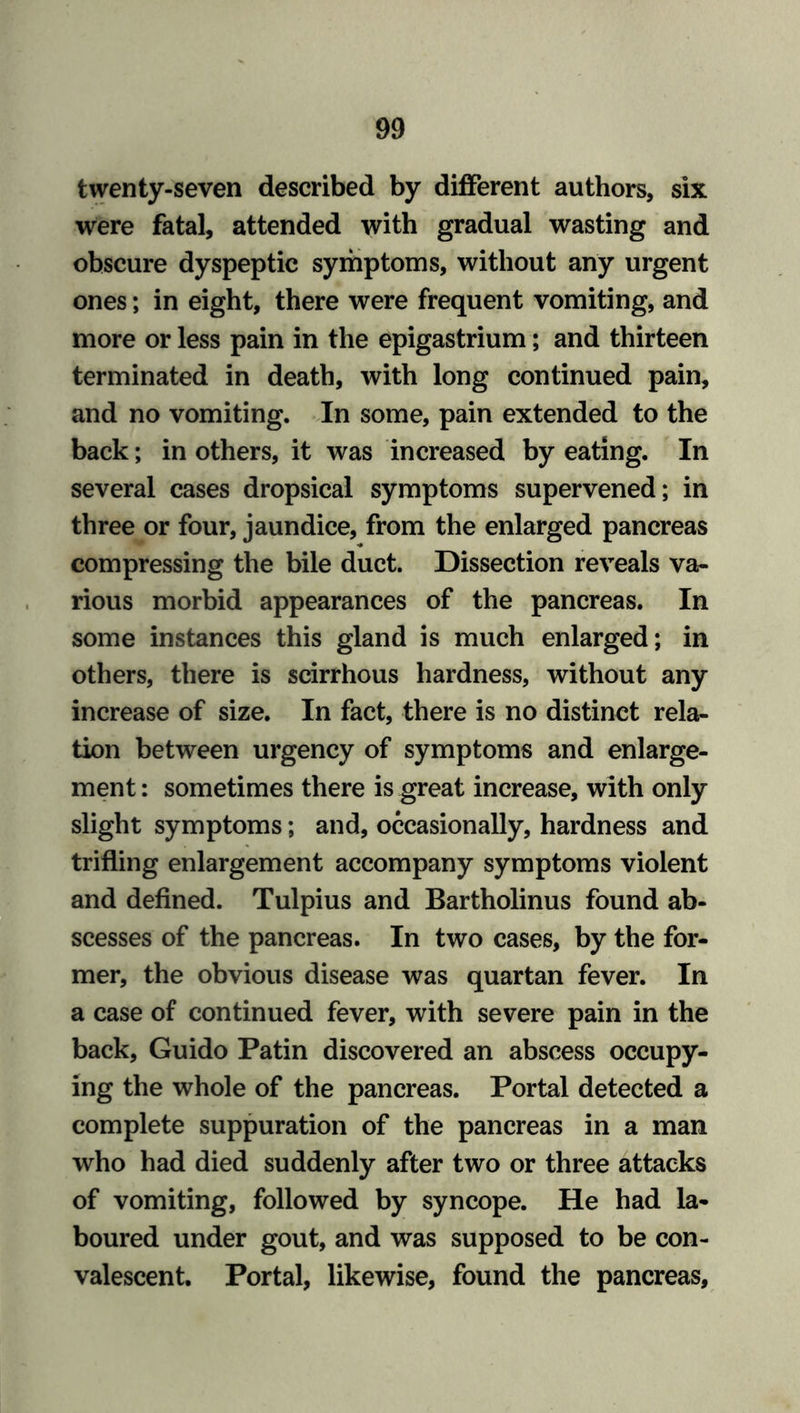 twenty-seven described by different authors, six were fatal, attended with gradual wasting and obscure dyspeptic symptoms, without any urgent ones; in eight, there were frequent vomiting, and more or less pain in the epigastrium; and thirteen terminated in death, with long continued pain, and no vomiting. In some, pain extended to the back; in others, it was increased by eating. In several cases dropsical symptoms supervened; in three or four, jaundice, from the enlarged pancreas compressing the bile duct. Dissection reveals va- rious morbid appearances of the pancreas. In some instances this gland is much enlarged; in others, there is scirrhous hardness, without any increase of size. In fact, there is no distinct rela- tion between urgency of symptoms and enlarge- ment: sometimes there is great increase, with only slight symptoms; and, occasionally, hardness and trifling enlargement accompany symptoms violent and defined. Tulpius and Bartholinus found ab- scesses of the pancreas. In two cases, by the for- mer, the obvious disease was quartan fever. In a case of continued fever, with severe pain in the back, Guido Patin discovered an abscess occupy- ing the whole of the pancreas. Portal detected a complete suppuration of the pancreas in a man who had died suddenly after two or three attacks of vomiting, followed by syncope. He had la- boured under gout, and was supposed to be con- valescent. Portal, likewise, found the pancreas,