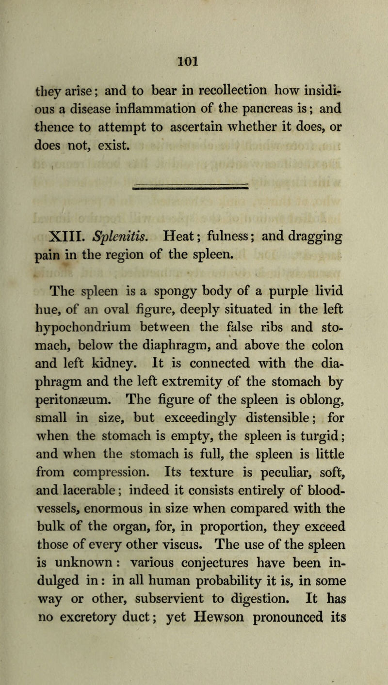 they arise; and to bear in recollection how insidi- ous a disease inflammation of the pancreas is; and thence to attempt to ascertain whether it does, or does not, exist. ■ • i XIII. Splenitis. Heat; fulness; and dragging pain in the region of the spleen. The spleen is a spongy body of a purple livid hue, of an oval figure, deeply situated in the left hypochondrium between the false ribs and sto- mach, below the diaphragm, and above the colon and left kidney. It is connected with the dia- phragm and the left extremity of the stomach by peritonaeum. The figure of the spleen is oblong, small in size, but exceedingly distensible; for when the stomach is empty, the spleen is turgid; and when the stomach is full, the spleen is little from compression. Its texture is peculiar, soft, and lacerable; indeed it consists entirely of blood- vessels, enormous in size when compared with the bulk of the organ, for, in proportion, they exceed those of every other viscus. The use of the spleen is unknown: various conjectures have been in- dulged in: in all human probability it is, in some way or other, subservient to digestion. It has no excretory duct; yet Hewson pronounced its