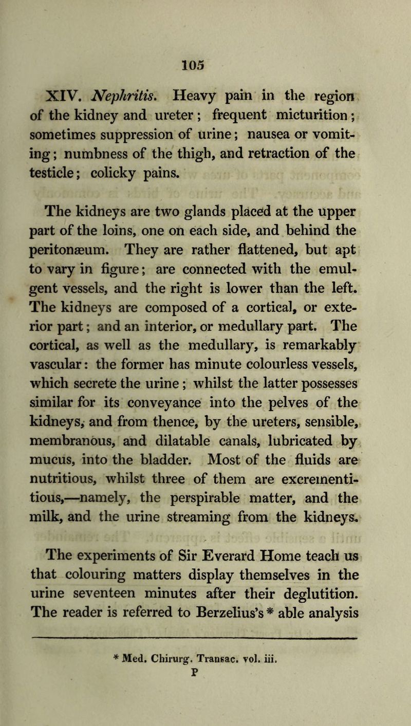 XIV. Nephritis. Heavy pain in the region of the kidney and ureter ; frequent micturition ; sometimes suppression of urine; nausea or vomit- ing ; numbness of the thigh, and retraction of the testicle; colicky pains. The kidneys are two glands placed at the upper part of the loins, one on each side, and behind the peritonaeum. They are rather flattened, but apt to vary in figure; are connected with the emul- gent vessels, and the right is lower than the left. The kidneys are composed of a cortical, or exte- rior part; and an interior, or medullary part. The cortical, as well as the medullary, is remarkably vascular: the former has minute colourless vessels, which secrete the urine ; whilst the latter possesses similar for its conveyance into the pelves of the kidneys, and from thence, by the ureters, sensible, membranous, and dilatable canals, lubricated by mucus, into the bladder. Most of the fluids are nutritious, whilst three of them are excrementi- tious,—namely, the perspirable matter, and the milk, and the urine streaming from the kidneys. The experiments of Sir Everard Home teach us that colouring matters display themselves in the urine seventeen minutes after their deglutition. The reader is referred to Berzelius’s * able analysis * Med. Chirurg1. Transac. vol. iii. P