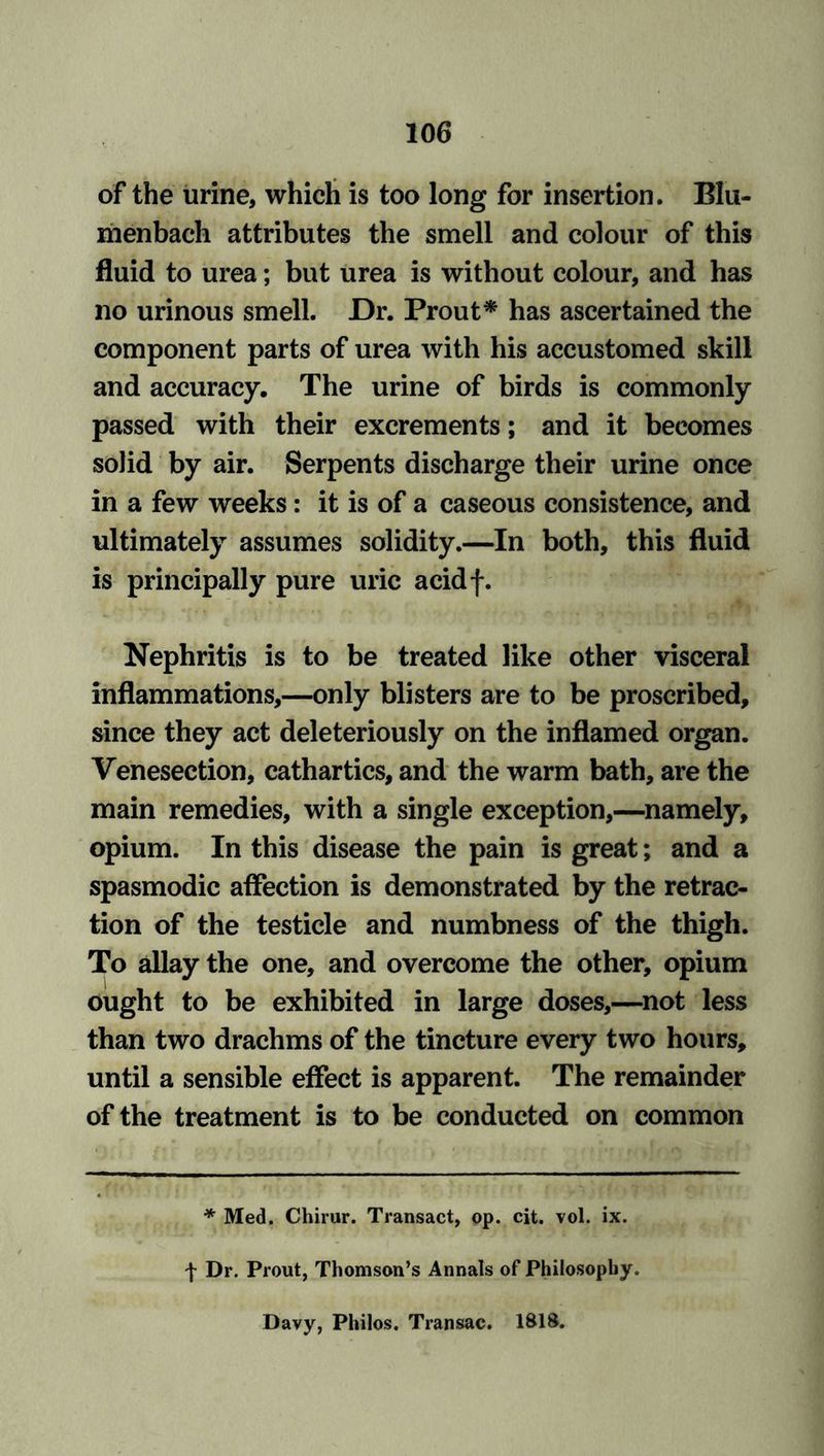 of the urine, which is too long for insertion. Blti- menbach attributes the smell and colour of this fluid to urea; but urea is without colour, and has no urinous smell. Dr. Prout* has ascertained the component parts of urea with his accustomed skill and accuracy. The urine of birds is commonly passed with their excrements; and it becomes solid by air. Serpents discharge their urine once in a few weeks: it is of a caseous consistence, and ultimately assumes solidity.—In both, this fluid is principally pure uric acidf. Nephritis is to be treated like other visceral inflammations,—only blisters are to be proscribed, since they act deleteriously on the inflamed organ. Venesection, cathartics, and the warm bath, are the main remedies, with a single exception,—namely, opium. In this disease the pain is great; and a spasmodic affection is demonstrated by the retrac- tion of the testicle and numbness of the thigh. To allay the one, and overcome the other, opium ought to be exhibited in large doses,—not less than two drachms of the tincture every two hours, until a sensible effect is apparent. The remainder of the treatment is to be conducted on common * Med. Chirur. Transact, op. cit. vol. ix. \ Dr. Prout, Thomson’s Annals of Philosophy. Davy, Philos. Transac. 181S.