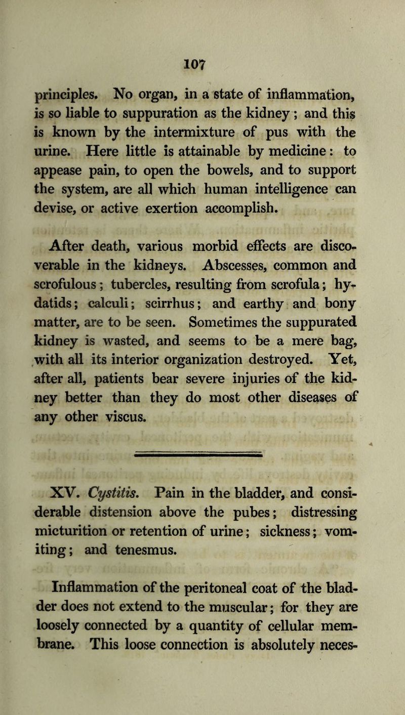 principles. No organ, in a state of inflammation, is so liable to suppuration as the kidney; and this is known by the intermixture of pus with the urine. Here little is attainable by medicine : to appease pain, to open the bowels, and to support the system, are all which human intelligence can devise, or active exertion accomplish. After death, various morbid effects are disco- verable in the kidneys. Abscesses, common and scrofulous; tubercles, resulting from scrofula; hy- datids ; calculi; scirrhus; and earthy and bony matter, are to be seen. Sometimes the suppurated kidney is wasted, and seems to be a mere bag, with all its interior organization destroyed. Yet, after all, patients bear severe injuries of the kid- ney better than they do most other diseases of any other viscus. XV. Cystitis. Pain in the bladder, and consi- derable distension above the pubes; distressing micturition or retention of urine; sickness; vom- iting ; and tenesmus. Inflammation of the peritoneal coat of the blad- der does not extend to the muscular; for they are loosely connected by a quantity of cellular mem- brane. This loose connection is absolutely neces-