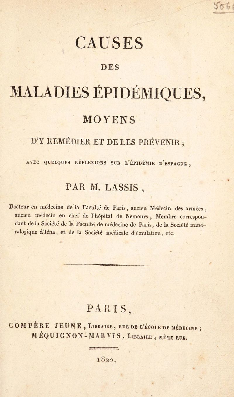 DES MALADIES ÉPIDÉMIQUES, MOYENS D’Y REMÉDIER ET DE LES PRÉVENIR ; AVEC QUELQUES REFLEXIONS SUR L’ÉPIDÉMIE D’ESPAGNE 3 PAR M. LASSIS , Docteur en médecine de la Faculté de Paris, ancien Médecin des armées , ancien médecin en chef de l’hôpital de Nemours , Membre correspon¬ dant delà Société de la Faculté de médecine de Paris, de la Société miné¬ ralogique d’Iéna, et de la Société médicale d’émulation, etc. PARIS, G O M P E Pt E JEUNE, Libraire , rue de l’école de médecine • MÉQUIGNON-MARVIS, Libraire, même rue. 1 8 2 2 «