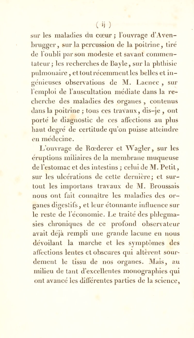 sur les maladies du cœur ; l’ouvrage d’Aven- brugger, sur la percussion de la poitrine, tiré de l'oubli par son modeste et savant commen- tateur; les recherches de Bayle, sur la phthisie pulmonaire , et tout récemment les belles et in- génieuses observations de M. Laenec , sur l’emploi de l’auscultation médiate dans la re- cherche des maladies des organes , contenus dans la poitrine ; tous ces travaux, dis-je , ont porté le diagnostic de ces affections au plus haut degré de certitude qu'on puisse atteindre en médecine. L’ouvrage de Rœderer et Wagler, sur les éruptions miliaires de la membrane muqueuse de l’estomac et des intestins ; celui de M. Petit, sur les ulcérations de cette dernière; et sur- tout les importans travaux de M. Broussais nous ont fait connaître les maladies des or- ganes digestifs, et leur étonnante influence sur le reste de l’économie. Le traité des phlegma- sies chroniques de ce profond observateur avait déjà rempli une grande lacune en nous dévoilant la marche et les symptômes des affections lentes et obscures qui altèrent sour- dement le tissu de nos organes. Mais, au milieu de tant d’excellentes monographies qui ont avancé les différentes parties de la science,