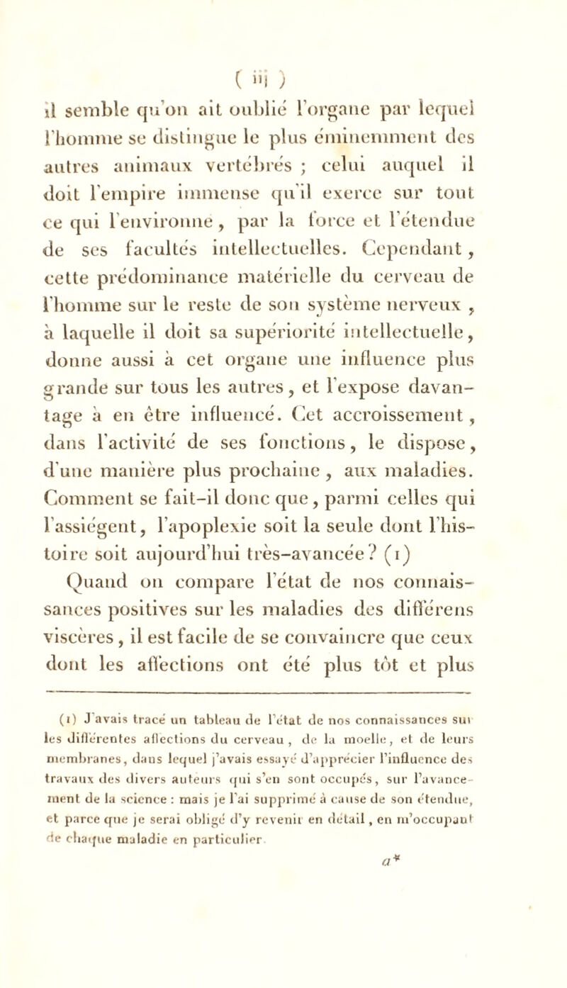 il semble qu’on ait oublié l’organe par lequel l’homme se distingue le plus éminemment des autres animaux vertébrés ; celui auquel il doit 1 empire immense qu'il exerce sur tout ce qui 1 environne, par la force et l'étendue de ses facultés intellectuelles. Cependant, cette prédominance matérielle du cerveau de l’homme sur le reste de son système nerveux , à laquelle il doit sa supériorité intellectuelle, donne aussi à cet organe une influence plus grande sur tous les autres, et l’expose davan- tage à en être influencé. Cet accroissement, dans l’activité de ses fonctions, le dispose, d'une manière plus prochaine, aux maladies. Comment se fait-il donc que, parmi celles qui 1 assiègent, l’apoplexie soit la seule dont l’his- toire soit aujourd’hui très-avancée? (i) Quand on compare l’état de nos connais- sances positives sur les maladies des diflérens viscères, il est facile de se convaincre que ceux dont les affections ont été plus tôt et plus (i) J avais trace un tableau de l’état de nos connaissances sur les diflérentes aflections du cerveau, de la moelle, et de leurs membranes, daus lequel j’avais essaye' d’apprécier l’influence des travaux des divers auteurs qui s’en sont occupés, sur l’avance- ment de la science : mais je l’ai supprime' à cause de son étendue, et parce que je serai obligé d’y revenir en détail, en m’occupant de chaque maladie en particulier.