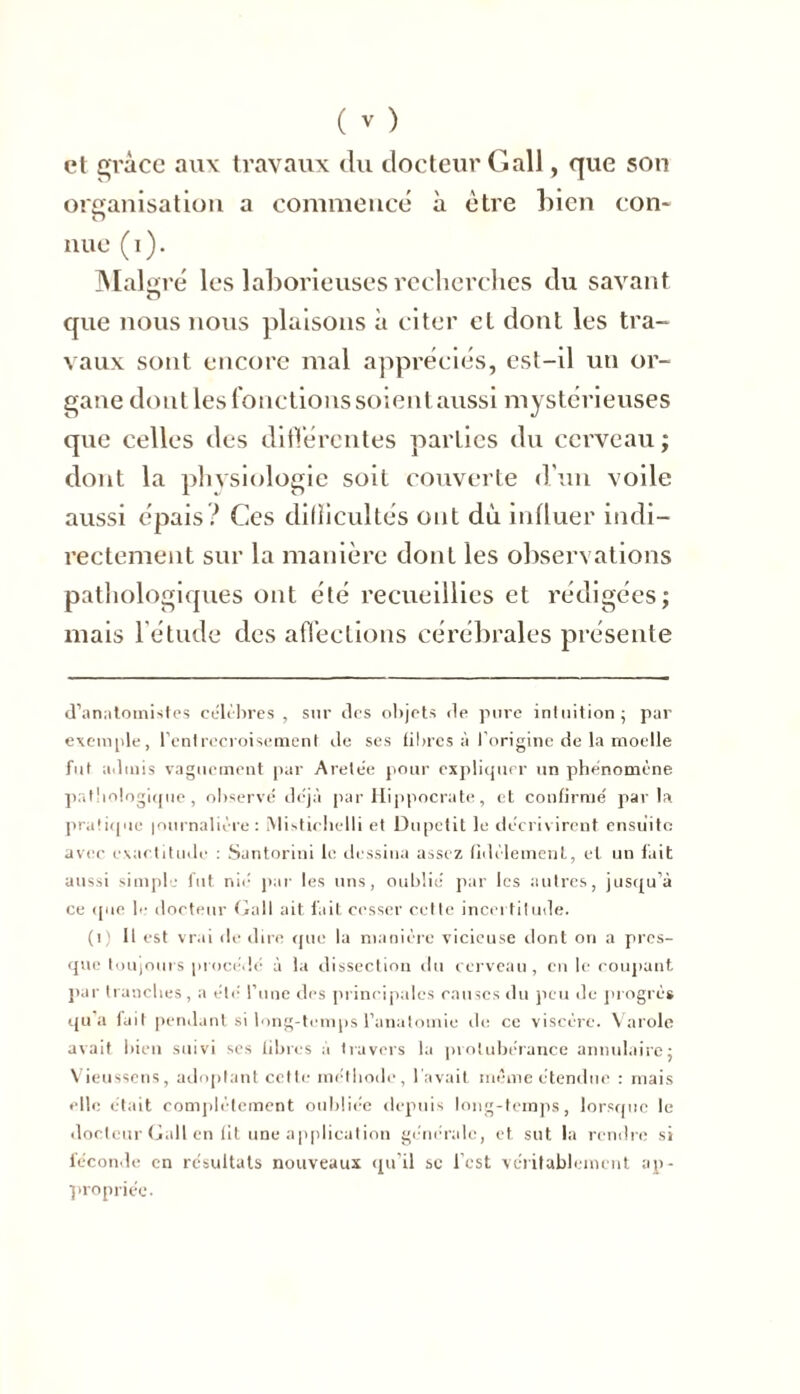 et grâce aux travaux du docteur Gall, que son organisation a commencé à être bien con- nue (i). Mal gré les laborieuses recherches du savant que nous nous plaisons à citer et dont les tra- vaux sont encore mal appréciés, est-il un or- gane dont les fonctions soient aussi mystérieuses que celles des différentes parties du cerveau ; dont la physiologie soit couverte d'un voile aussi épais? Ces diflicultés ont dù influer indi- rectement sur la manière dont les observations pathologiques ont été recueillies et rédigées; mais l’étude des affections cérébrales présente d’anatomistes célèbres, sur des objets de pure intuition; par exemple, l’entrecroisement de ses fibres à l'origine de la moelle fut admis vaguement par Arelée pour expliquer un phénomène pathologique, observé déjà par Hippocrate, et confirmé parla pratique |ournalière: MPtirhelli et Dupctit le décrivirent ensuite avec exactitude : Santorini le dessina assez fidèlement, et un fait aussi simple fut nié par les uns, oublié par les autres, jusqu’à ce que le docteur Gall ait fait cesser cette incertitude. (1) 11 est vrai de dire que la manière vicieuse dont on a pres- que toujours procédé à la dissection du cerveau , en le coupant par tranches, a été l’une des principales causes du peu de progrès qu’a fait pendant si long-temps l’anatomie de ce viscère. Varole avait bien suivi ses fibres à travers la protubérance annulaire; Vieussens, adoptant cette méthode, l avait même étendue : mais elle était complètement oubliée depuis long-temps, lorsque le docteur Gall en fit une application générale, et sut la rendre si féconde en résultats nouveaux qu’il sc l’est véritablement ap- propriée.