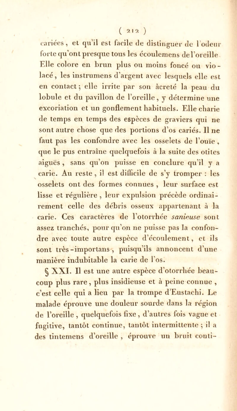 cariees, et qu il est facile de distinguer de 1 odeur forte qu’ont presque tous les écoulcmens del’oreille Elle colore en brun plus ou moins foncé ou vio- lacé, les instrumens d’argent avec lesquels elle est en contact ; elle irrite par son càcreté la peau du lobule et du pavillon de l’oreille, y détermine une excoriation et un gonflement habituels. Elle cbarie de temps en temps des espèces de graviers qui ne sont autre chose que des portions d’os cariés. Il ne faut pas les confondre avec les osselets de l’ouïe , que le pus entraine quelquefois à la suite des otites aiguës , sans qu’on puisse en conclure qu’il y a carie. Au reste , i! est difficile de s’y tromper : les osselets ont des formes connues , leur surface est lisse et régulière , leur expulsion précède ordinai- rement celle des débris osseux appartenant à la carie. Ces caractères de l’otorrhée saninuse sont assez tranchés, pour qu’on ne puisse pas la confon- dre avec toute autre espèce d’écoulement, et ils sont très-importans , puisqu’ils annoncent d’une manière indubitable la carie de l’os. § XXI. Il est une autre espèce d’otorrhée beau- coup plus rare, plus insidieuse et à peine connue , c’est celle qui a lieu par la trompe d’Eustachi. Le malade éprouve une douleur sourde dans la région de l’oreille , quelquefois fixe, d’autres fois vague et fugitive, tantôt continue, tantôt intermittente ; il a des tintemens d’oreille , éprouve un bruit conti-