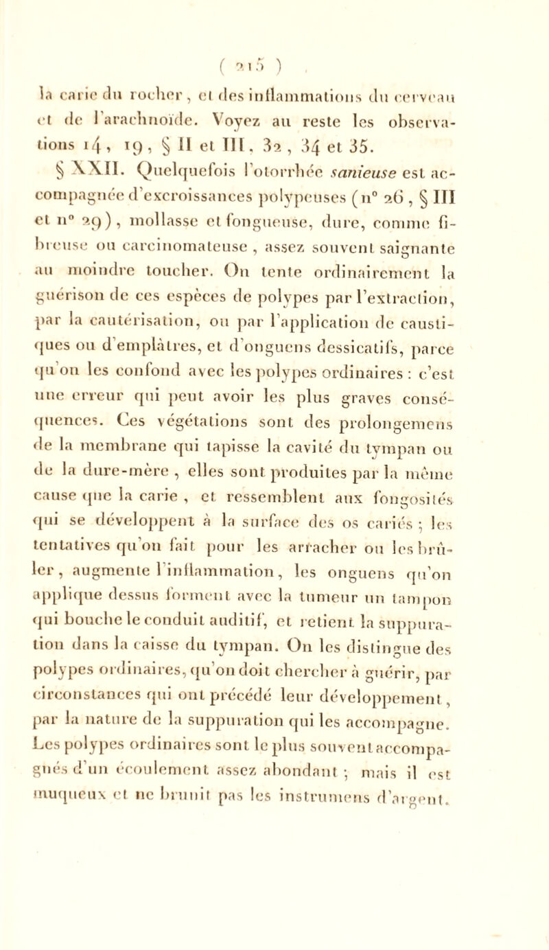 la carie du rocher, et des inflammations du cerveau et de I arachnoïde. Voyez au reste les observa- tions 14 , 19 , § II et III. 32 , 34 et 35. § VXII. Quelquefois I otorrhée sanieuse est ac- compagnée d’excroissances polypeuses (n° 96 , § III et n° 99), mollasse et fongueuse, dure, comme fi- breuse ou carcinomateuse , assez souvent saignante au moindre toucher. On tente ordinairement la guérison de ces espèces de polypes par l’extraction, par la cautérisation, ou par l’application de causti- ques ou d’emplâtres, et d’onguens dessicatils, parce qu'on les confond avec les polypes ordinaires: c’est nue erreur qui peut avoir les plus graves consé- quences. Ces végétations sont des prolongemens de la membrane qui tapisse la cavité du tympan ou de la dure-mère , elles sont produites par la même cause que la carie , et ressemblent aux fongosités qui se développent à la surface des os cariés 5 les tentatives qu’on fait pour les arracher ou les brû- ler, augmente l’inflammation, les onguens qu’on applique dessus forment avec la tumeur un tampon qui bouche le conduit auditif, et retient la suppura- tion dans la caisse du tympan. O11 les distingue des polypes ordinaires, qu’on doit chercher à guérir, par circonstances qui ont précédé leur développement, par la nature de la suppuration qui les accompagne. Les polypes ordinaires sont le plus souvenlaccompa- gnés d’un écoulement assez abondant • mais il est muqueux et 11e brunit pas les instrumens d’argent.