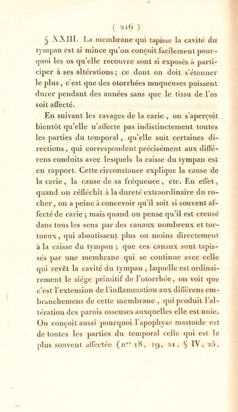 ( 2t6 ) § XXIII . La membrane qui tapisse la cavité du tympan est si mince qu’on conçoit facilement pour- quoi les os qu’elle recouvre sont si exposés à parti- ciper à ses altérations ; ce dont on doit s’étonner le plus , c’est que des otorrhées muqueuses puissent durer pendant des années sans que le tissu de l’os soit affecté. En suivant les ravages de la carie , on s’aperçoit bientôt qu’elle n’affecte pas indistinctement toutes les parties du temporal , qu’elle suit certaines di- rections , qui correspondent précisément aux diffé- rens conduits avec lesquels la caisse du tympan est en l’apport. Cette circonstance explique la cause de la carie , la cause de sa fréquence , etc. En effet, quand on réfléchit à la dureté extraordinaire du ro- cher, on a peine à concevoir qu’il soit si souvent af- fecté de carie \ mais quand on pense qu’il est creusé dans tous les sens par des canaux nombreux et tor- tueux , qui aboutissent plus ou moins directement à la caisse du tympan ; que ces canaux sont tapis- sés par une membrane qui se continue avec celle qui revêt la cavité du tympan , laquelle est ordinai- rement le siège primitif de l’otorrhée, on voit que c’est l’extension de l’inflammation aux différens em- branchemens de celte membrane , qui produit l’al- tération des parois osseuses auxquelles elle est unie. On conçoit aussi pourquoi l’apophyse mastoïde est de toutes les parties du temporal celle qui est le plus souvent affectée (nos 18, iq, 21, § IV, a5,