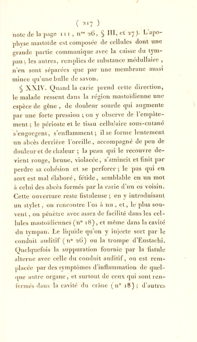 / ( * ‘7 ) note de la page 11 i , n“ 26, $ III, et 27 ). L apo- physe mastoïde est composée de cellules dont une graude partie communique avec la caisse du tym- pan-, les autres, remplies de substance médullaire , n’en sont séparées que par une membrane aussi mince qu’une bulle de savon. § XXIV. Quand la carie prend cette direction, le malade ressent dans la région mastoïdienne une espèce de gêne , de douleur sourde qui augmente par une forte pression ; on y observe de l'empâte- ment ; le périoste et le tissu cellulaire sous-cutané s’engorgent, s’enflamment 5 il se forme lentement un abcès derrière l’oreille, accompagné de peu de douleur et de chaleur 5 la peau qui le recouvre de- vient rouge, brune, violacée, s’amincit et finit par perdre sa cohésion et se perforer -, le pus qui en sort est mal élaboré, fétide, semblable en un mot à celui des abcès formés par la carie d’un os voisin. Cette ouverture reste fistuleuse -, en y introduisant un stylet, on rencontre l’os à nu , et, le plus sou- vent , on pénètre avec assez de facilité dans les cel- lules mastoïdiennes (n° 18) , et même dans la cavité du tympan. Le liquide qu’on y injecte sort par le conduit auditif ( n° 26) ou la trompe d’Eustacbi. Quelquefois la suppuration fournie par la fistule alterne avec celle du conduit auditif, ou est rem- placée par des symptômes d inflammation de quel- que autre organe, et surLout de ceux qui sont ren- fermés dans la cavité du crâne ( n° 18); d’autres