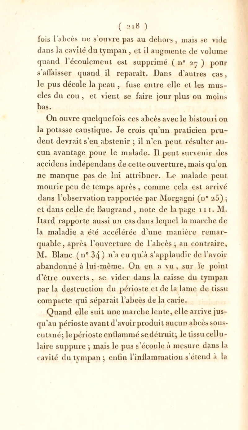 fois l’abcès ne s’ouvre pas au dehors, mais se vide dans la cavité du tympan , et il augmente de volume quand l’écoulement est supprimé ( n° 2 ) pour s’affaisser quand il reparaît. Dans d’autres cas, le pus décole la peau , fuse enti'e elle et les mus- cles du cou, et vient se faire jour plus ou moins bas. On ouvre quelquefois ces abcès avec le bistouri ou la potasse caustique. Je crois qu’un praticien pru- dent devrait s’en abstenir ; il n’en peut résulter .au- cun avantage pour le malade. Il peut survenir des accidens indépendans de cette ouverture, mais qu’on ne manque pas de lui attribuer. Le malade peut mourir peu de temps après , comme cela est arrivé dans l’observation rapportée par Morgagni (n° 25) ; et dans celle de Baugrand , note de la page 11 i. M. Itard rapporte aussi un cas dans lequel la marche de la maladie a été accélérée d’une manière remar- quable, après l’ouverture de l'abcès ; au contraire, M. Blanc (n° 34) n’a eu qu’à s’applaudir de l’avoir abandonné à lui-même. On en a vu , sur le point d’être ouverts , se vider dans la caisse du tympan par la destruction du périoste et de la lame de tissu compacte qui séparait l’abcès de la carie. Quand elle suit une marche lente, elle arrive jus- qu’au périoste avant d’avoir produit aucun abcès sous- cutané; le périoste enflammé se détruit; le tissu cellu- laire suppure ; mais le pus s’écoule à mesure dans la cavité du tympan ; enfin l’inflammation s’étend a la