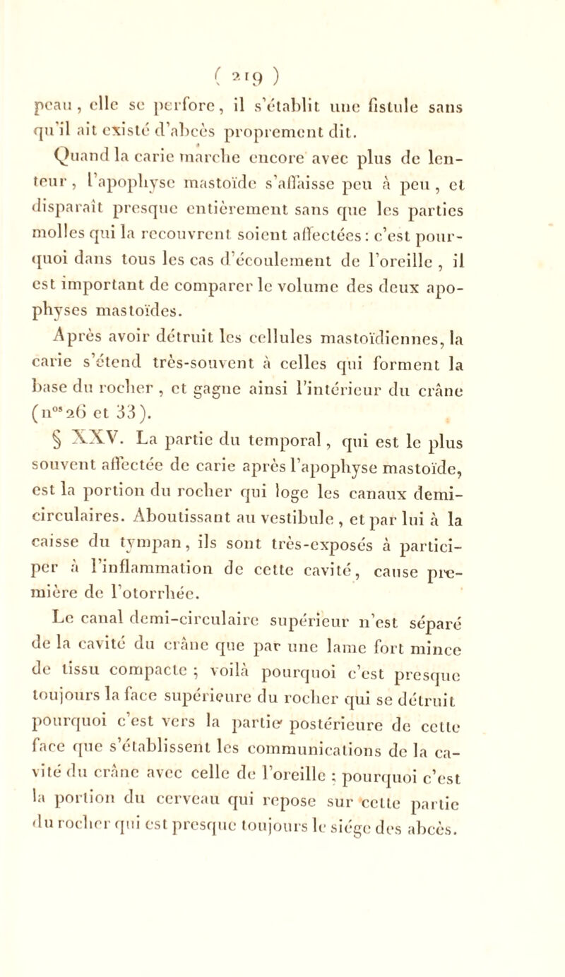 peau, elle se perfore, il s’établit une fistule sans qu il ait existé d’abcès proprement dit. Quand la carie marche encore avec plus de len- teur , l’apophyse mastoïde s’affaisse peu â peu , et disparait presque entièrement sans que les parties molles qui la recouvrent soient affectées: c’est pour- quoi dans tous les cas d’écoulement de l’oreille , il est important de comparer le volume des deux apo- physes mastoïdes. Après avoir détruit les cellules mastoïdiennes, la carie s’étend très-souvent à celles qui forment la base du rocher , et gagne ainsi l’intérieur du crâne (n0526 et 33). § XXV. La partie du temporal, qui est le plus souvent affectée de carie après l’apophyse mastoïde, est la portion du rocher qui loge les canaux demi- circulaires. Aboutissant au vestibule , et par lui à la caisse du tympan, ils sont très-exposés à partici- per à l’inflammation de cette cavité, cause pre- mière de l’otorrhée. Le canal demi-circulaire supérieur n est séparé de la cavité du crâne que par une lame fort mince ch tissu compacte , voila pourquoi c est presque toujours la face supérieure du rocher qui se détruit pourquoi c est vers la partie' postérieure de cette face que s’établissent les communications de la ca- vité du crâne avec celle de l’oreille ; pourquoi c’est la portion du cerveau cjui repose sur'celle partie du rocher qui est presque toujours le siège des abcès.